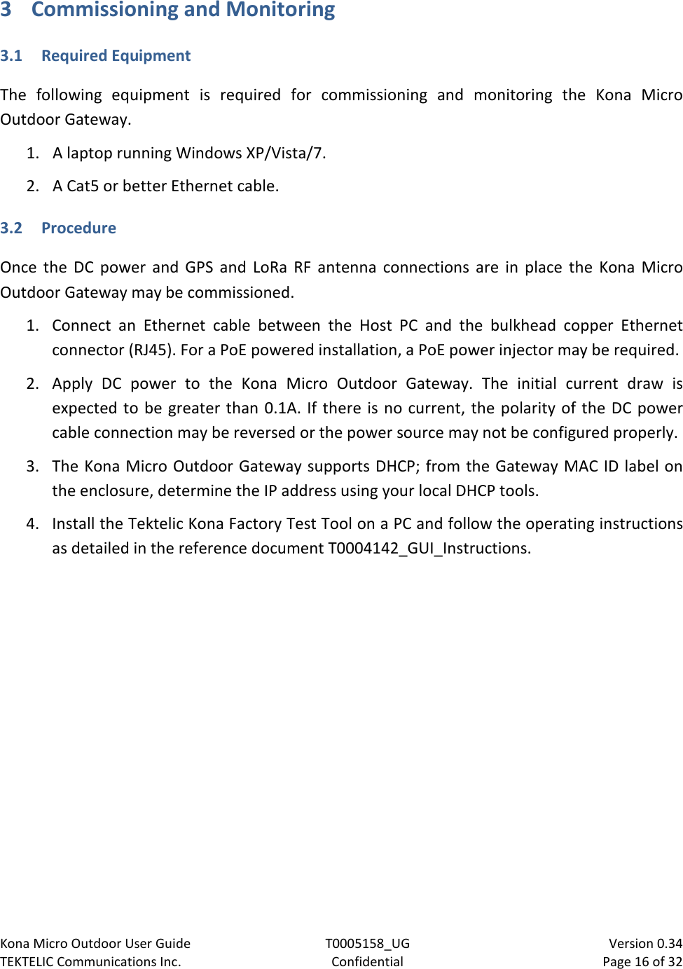 Kona Micro Outdoor User Guide T0005158_UG                            Version 0.34 TEKTELIC Communications Inc. Confidential Page 16 of 32   3 Commissioning and Monitoring 3.1 Required Equipment The following equipment is required for commissioning and monitoring the Kona Micro Outdoor Gateway. 1. A laptop running Windows XP/Vista/7.  2. A Cat5 or better Ethernet cable. 3.2 Procedure Once the DC power and GPS and LoRa RF antenna connections are in place the Kona Micro Outdoor Gateway may be commissioned. 1. Connect an Ethernet cable between the Host PC and the bulkhead copper Ethernet connector (RJ45). For a PoE powered installation, a PoE power injector may be required.  2. Apply DC power to the Kona Micro Outdoor Gateway. The initial current draw is expected to be greater than 0.1A. If there is no current, the polarity of the DC power cable connection may be reversed or the power source may not be configured properly. 3. The Kona Micro Outdoor Gateway supports DHCP; from the Gateway MAC ID label on the enclosure, determine the IP address using your local DHCP tools. 4. Install the Tektelic Kona Factory Test Tool on a PC and follow the operating instructions as detailed in the reference document T0004142_GUI_Instructions.  