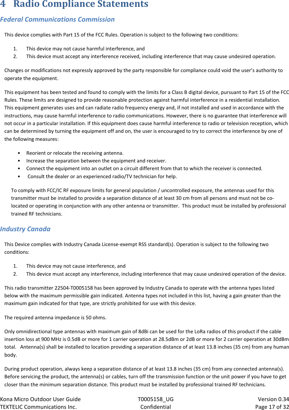 Kona Micro Outdoor User Guide T0005158_UG                            Version 0.34 TEKTELIC Communications Inc. Confidential Page 17 of 32   4 Radio Compliance Statements Federal Communications Commission This device complies with Part 15 of the FCC Rules. Operation is subject to the following two conditions:  1. This device may not cause harmful interference, and  2. This device must accept any interference received, including interference that may cause undesired operation. Changes or modifications not expressly approved by the party responsible for compliance could void the user’s authority to operate the equipment. This equipment has been tested and found to comply with the limits for a Class B digital device, pursuant to Part 15 of the FCC Rules. These limits are designed to provide reasonable protection against harmful interference in a residential installation. This equipment generates uses and can radiate radio frequency energy and, if not installed and used in accordance with the instructions, may cause harmful interference to radio communications. However, there is no guarantee that interference will not occur in a particular installation. If this equipment does cause harmful interference to radio or television reception, which can be determined by turning the equipment off and on, the user is encouraged to try to correct the interference by one of the following measures:  • Reorient or relocate the receiving antenna. • Increase the separation between the equipment and receiver.  • Connect the equipment into an outlet on a circuit different from that to which the receiver is connected. •  Consult the dealer or an experienced radio/TV technician for help. To comply with FCC/IC RF exposure limits for general population / uncontrolled exposure, the antennas used for this transmitter must be installed to provide a separation distance of at least 30 cm from all persons and must not be co-located or operating in conjunction with any other antenna or transmitter.  This product must be installed by professional trained RF technicians. Industry Canada This Device complies with Industry Canada License-exempt RSS standard(s). Operation is subject to the following two conditions: 1. This device may not cause interference, and 2. This device must accept any interference, including interference that may cause undesired operation of the device. This radio transmitter 22504-T0005158 has been approved by Industry Canada to operate with the antenna types listed below with the maximum permissible gain indicated. Antenna types not included in this list, having a gain greater than the maximum gain indicated for that type, are strictly prohibited for use with this device. The required antenna impedance is 50 ohms. Only omnidirectional type antennas with maximum gain of 8dBi can be used for the LoRa radios of this product if the cable insertion loss at 900 MHz is 0.5dB or more for 1 carrier operation at 28.5dBm or 2dB or more for 2 carrier operation at 30dBm total.   Antenna(s) shall be installed to location providing a separation distance of at least 13.8 inches (35 cm) from any human body. During product operation, always keep a separation distance of at least 13.8 inches (35 cm) from any connected antenna(s).  Before servicing the product, the antenna(s) or cables, turn off the transmission function or the unit power if you have to get closer than the minimum separation distance. This product must be installed by professional trained RF technicians. 