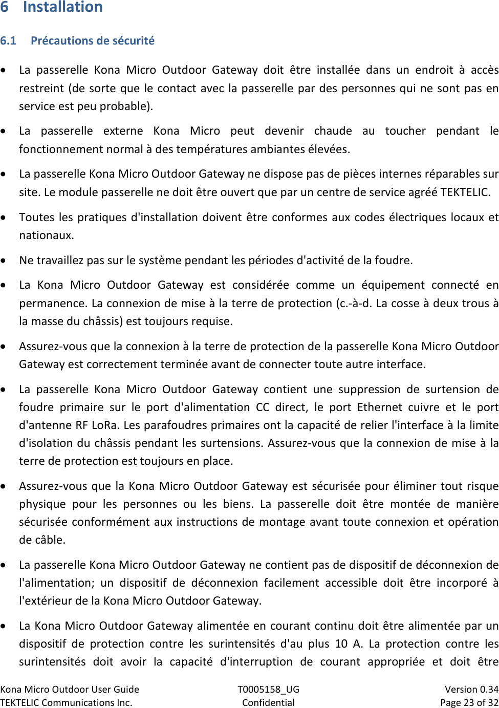 Kona Micro Outdoor User Guide T0005158_UG                            Version 0.34 TEKTELIC Communications Inc. Confidential Page 23 of 32   6 Installation 6.1 Précautions de sécurité • La passerelle Kona Micro Outdoor Gateway doit être installée dans un endroit à accès restreint (de sorte que le contact avec la passerelle par des personnes qui ne sont pas en service est peu probable). • La passerelle externe Kona Micro peut devenir chaude au toucher pendant le fonctionnement normal à des températures ambiantes élevées. • La passerelle Kona Micro Outdoor Gateway ne dispose pas de pièces internes réparables sur site. Le module passerelle ne doit être ouvert que par un centre de service agréé TEKTELIC. • Toutes les pratiques d&apos;installation doivent être conformes aux codes électriques locaux et nationaux. • Ne travaillez pas sur le système pendant les périodes d&apos;activité de la foudre. • La Kona Micro Outdoor Gateway est considérée comme un équipement connecté en permanence. La connexion de mise à la terre de protection (c.-à-d. La cosse à deux trous à la masse du châssis) est toujours requise. • Assurez-vous que la connexion à la terre de protection de la passerelle Kona Micro Outdoor Gateway est correctement terminée avant de connecter toute autre interface. • La passerelle Kona Micro Outdoor Gateway contient une suppression de surtension de foudre primaire sur le port d&apos;alimentation CC direct, le port Ethernet cuivre et le port d&apos;antenne RF LoRa. Les parafoudres primaires ont la capacité de relier l&apos;interface à la limite d&apos;isolation du châssis pendant les surtensions. Assurez-vous que la connexion de mise à la terre de protection est toujours en place. • Assurez-vous que la Kona Micro Outdoor Gateway est sécurisée pour éliminer tout risque physique pour les personnes ou les biens. La passerelle doit être montée de manière sécurisée conformément aux instructions de montage avant toute connexion et opération de câble. • La passerelle Kona Micro Outdoor Gateway ne contient pas de dispositif de déconnexion de l&apos;alimentation; un dispositif de déconnexion facilement accessible doit être incorporé à l&apos;extérieur de la Kona Micro Outdoor Gateway. • La Kona Micro Outdoor Gateway alimentée en courant continu doit être alimentée par un dispositif de protection contre les surintensités d&apos;au plus 10 A. La protection contre les surintensités doit avoir la capacité d&apos;interruption de courant appropriée et doit être 