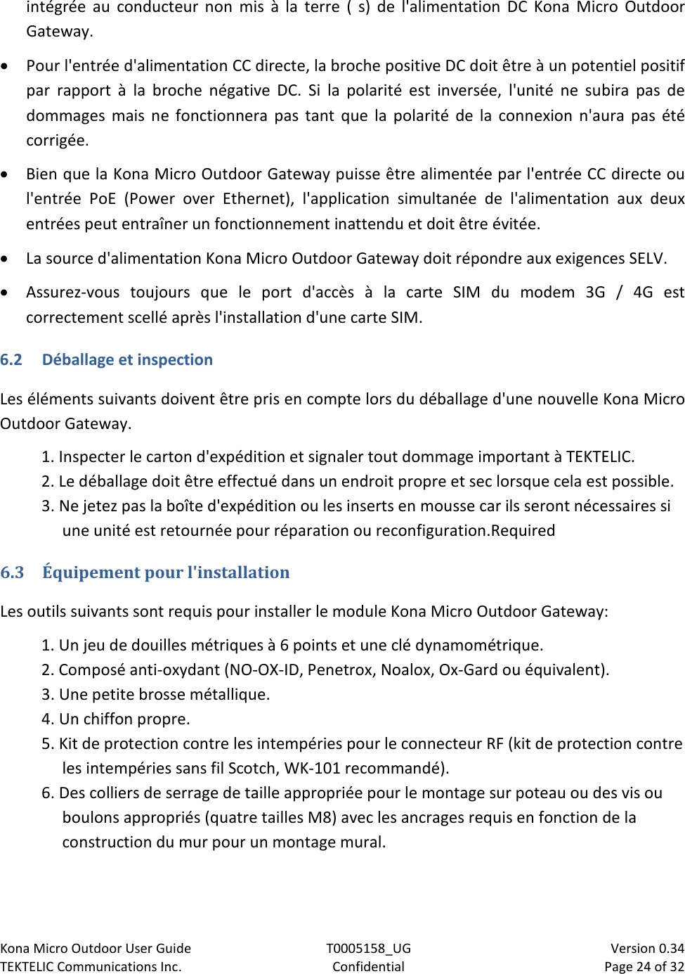 Kona Micro Outdoor User Guide T0005158_UG                            Version 0.34 TEKTELIC Communications Inc. Confidential Page 24 of 32   intégrée au conducteur non mis à la terre ( s) de l&apos;alimentation DC Kona Micro Outdoor Gateway. • Pour l&apos;entrée d&apos;alimentation CC directe, la broche positive DC doit être à un potentiel positif par rapport à la broche négative DC. Si la polarité est inversée, l&apos;unité ne subira pas de dommages mais ne fonctionnera pas tant que la polarité de la connexion n&apos;aura pas été corrigée. • Bien que la Kona Micro Outdoor Gateway puisse être alimentée par l&apos;entrée CC directe ou l&apos;entrée PoE (Power over Ethernet), l&apos;application simultanée de l&apos;alimentation aux deux entrées peut entraîner un fonctionnement inattendu et doit être évitée. • La source d&apos;alimentation Kona Micro Outdoor Gateway doit répondre aux exigences SELV. • Assurez-vous toujours que le port d&apos;accès à la carte SIM du modem 3G / 4G est correctement scellé après l&apos;installation d&apos;une carte SIM. 6.2 Déballage et inspection Les éléments suivants doivent être pris en compte lors du déballage d&apos;une nouvelle Kona Micro Outdoor Gateway.  1. Inspecter le carton d&apos;expédition et signaler tout dommage important à TEKTELIC. 2. Le déballage doit être effectué dans un endroit propre et sec lorsque cela est possible. 3. Ne jetez pas la boîte d&apos;expédition ou les inserts en mousse car ils seront nécessaires si une unité est retournée pour réparation ou reconfiguration.Required  6.3 Équipement pour l&apos;installation  Les outils suivants sont requis pour installer le module Kona Micro Outdoor Gateway: 1. Un jeu de douilles métriques à 6 points et une clé dynamométrique. 2. Composé anti-oxydant (NO-OX-ID, Penetrox, Noalox, Ox-Gard ou équivalent). 3. Une petite brosse métallique. 4. Un chiffon propre. 5. Kit de protection contre les intempéries pour le connecteur RF (kit de protection contre les intempéries sans fil Scotch, WK-101 recommandé). 6. Des colliers de serrage de taille appropriée pour le montage sur poteau ou des vis ou boulons appropriés (quatre tailles M8) avec les ancrages requis en fonction de la construction du mur pour un montage mural. 