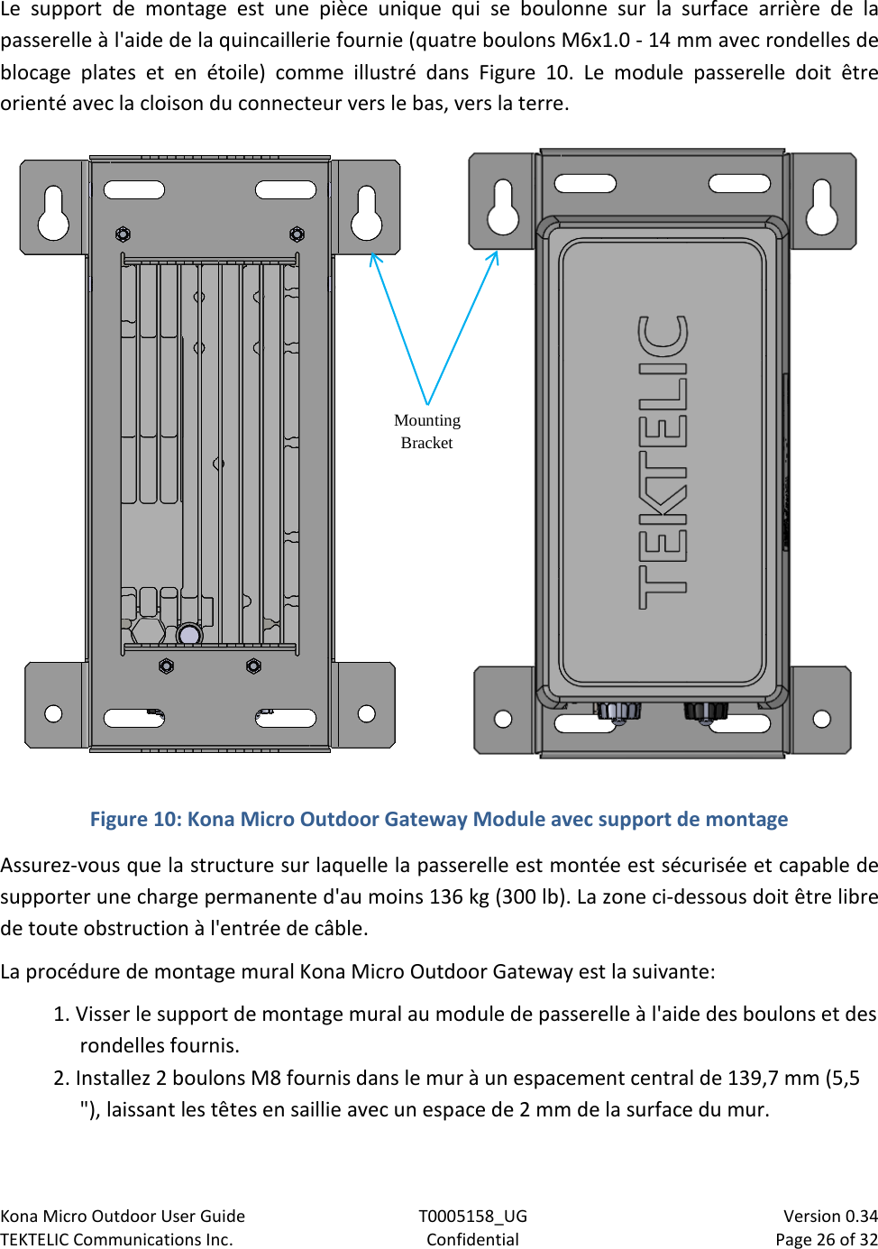 Kona Micro Outdoor User Guide T0005158_UG                            Version 0.34 TEKTELIC Communications Inc. Confidential Page 26 of 32   Le support de montage est une pièce unique qui se boulonne sur la surface arrière de la passerelle à l&apos;aide de la quincaillerie fournie (quatre boulons M6x1.0 - 14 mm avec rondelles de blocage plates et en étoile) comme illustré dans Figure  10.  Le module passerelle doit être orienté avec la cloison du connecteur vers le bas, vers la terre.  Figure 10: Kona Micro Outdoor Gateway Module avec support de montage Assurez-vous que la structure sur laquelle la passerelle est montée est sécurisée et capable de supporter une charge permanente d&apos;au moins 136 kg (300 lb). La zone ci-dessous doit être libre de toute obstruction à l&apos;entrée de câble. La procédure de montage mural Kona Micro Outdoor Gateway est la suivante: 1. Visser le support de montage mural au module de passerelle à l&apos;aide des boulons et des rondelles fournis. 2. Installez 2 boulons M8 fournis dans le mur à un espacement central de 139,7 mm (5,5 &quot;), laissant les têtes en saillie avec un espace de 2 mm de la surface du mur. Mounting Bracket 