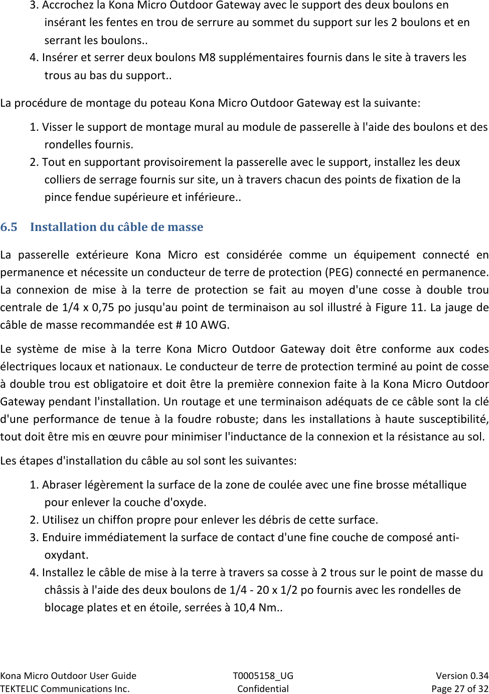 Kona Micro Outdoor User Guide T0005158_UG                            Version 0.34 TEKTELIC Communications Inc. Confidential Page 27 of 32   3. Accrochez la Kona Micro Outdoor Gateway avec le support des deux boulons en insérant les fentes en trou de serrure au sommet du support sur les 2 boulons et en serrant les boulons.. 4. Insérer et serrer deux boulons M8 supplémentaires fournis dans le site à travers les trous au bas du support.. La procédure de montage du poteau Kona Micro Outdoor Gateway est la suivante: 1. Visser le support de montage mural au module de passerelle à l&apos;aide des boulons et des rondelles fournis. 2. Tout en supportant provisoirement la passerelle avec le support, installez les deux colliers de serrage fournis sur site, un à travers chacun des points de fixation de la pince fendue supérieure et inférieure.. 6.5 Installation du câble de masse La passerelle extérieure Kona Micro est considérée comme un équipement connecté en permanence et nécessite un conducteur de terre de protection (PEG) connecté en permanence. La connexion de mise à la terre de protection se fait au moyen d&apos;une cosse à double trou centrale de 1/4 x 0,75 po jusqu&apos;au point de terminaison au sol illustré à Figure 11. La jauge de câble de masse recommandée est # 10 AWG. Le système de mise à la terre Kona Micro Outdoor Gateway doit être conforme aux codes électriques locaux et nationaux. Le conducteur de terre de protection terminé au point de cosse à double trou est obligatoire et doit être la première connexion faite à la Kona Micro Outdoor Gateway pendant l&apos;installation. Un routage et une terminaison adéquats de ce câble sont la clé d&apos;une performance de tenue à la foudre robuste; dans les installations à haute susceptibilité, tout doit être mis en œuvre pour minimiser l&apos;inductance de la connexion et la résistance au sol.  Les étapes d&apos;installation du câble au sol sont les suivantes: 1. Abraser légèrement la surface de la zone de coulée avec une fine brosse métallique pour enlever la couche d&apos;oxyde. 2. Utilisez un chiffon propre pour enlever les débris de cette surface. 3. Enduire immédiatement la surface de contact d&apos;une fine couche de composé anti-oxydant. 4. Installez le câble de mise à la terre à travers sa cosse à 2 trous sur le point de masse du châssis à l&apos;aide des deux boulons de 1/4 - 20 x 1/2 po fournis avec les rondelles de blocage plates et en étoile, serrées à 10,4 Nm.. 