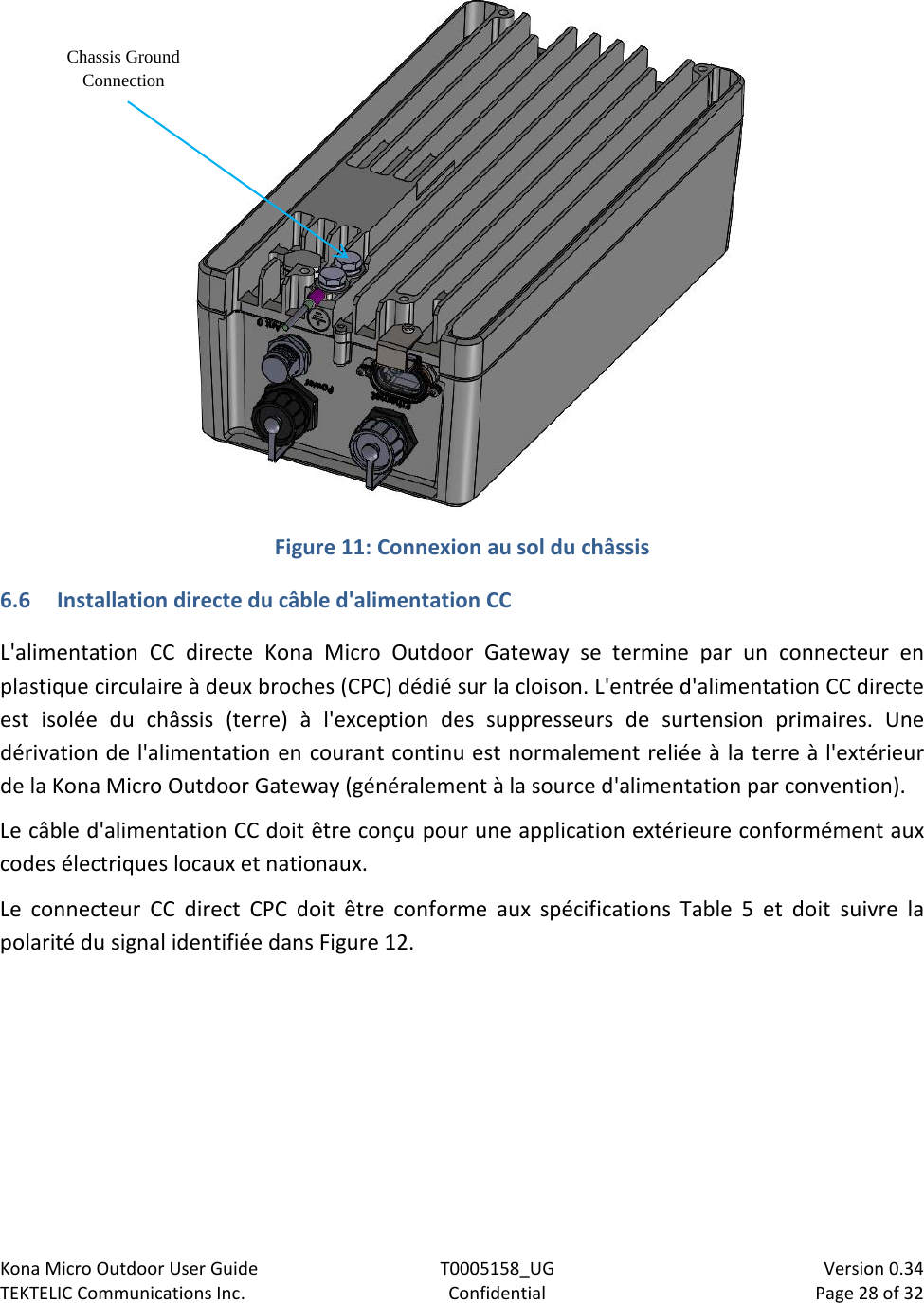 Kona Micro Outdoor User Guide T0005158_UG                            Version 0.34 TEKTELIC Communications Inc. Confidential Page 28 of 32    Figure 11: Connexion au sol du châssis 6.6 Installation directe du câble d&apos;alimentation CC L&apos;alimentation CC directe Kona Micro Outdoor Gateway se termine par un connecteur en plastique circulaire à deux broches (CPC) dédié sur la cloison. L&apos;entrée d&apos;alimentation CC directe est isolée du châssis (terre) à l&apos;exception des suppresseurs de surtension primaires. Une dérivation de l&apos;alimentation en courant continu est normalement reliée à la terre à l&apos;extérieur de la Kona Micro Outdoor Gateway (généralement à la source d&apos;alimentation par convention). Le câble d&apos;alimentation CC doit être conçu pour une application extérieure conformément aux codes électriques locaux et nationaux. Le connecteur CC direct CPC doit être conforme aux spécifications  Table  5  et doit suivre la polarité du signal identifiée dans Figure 12.  Chassis Ground Connection 