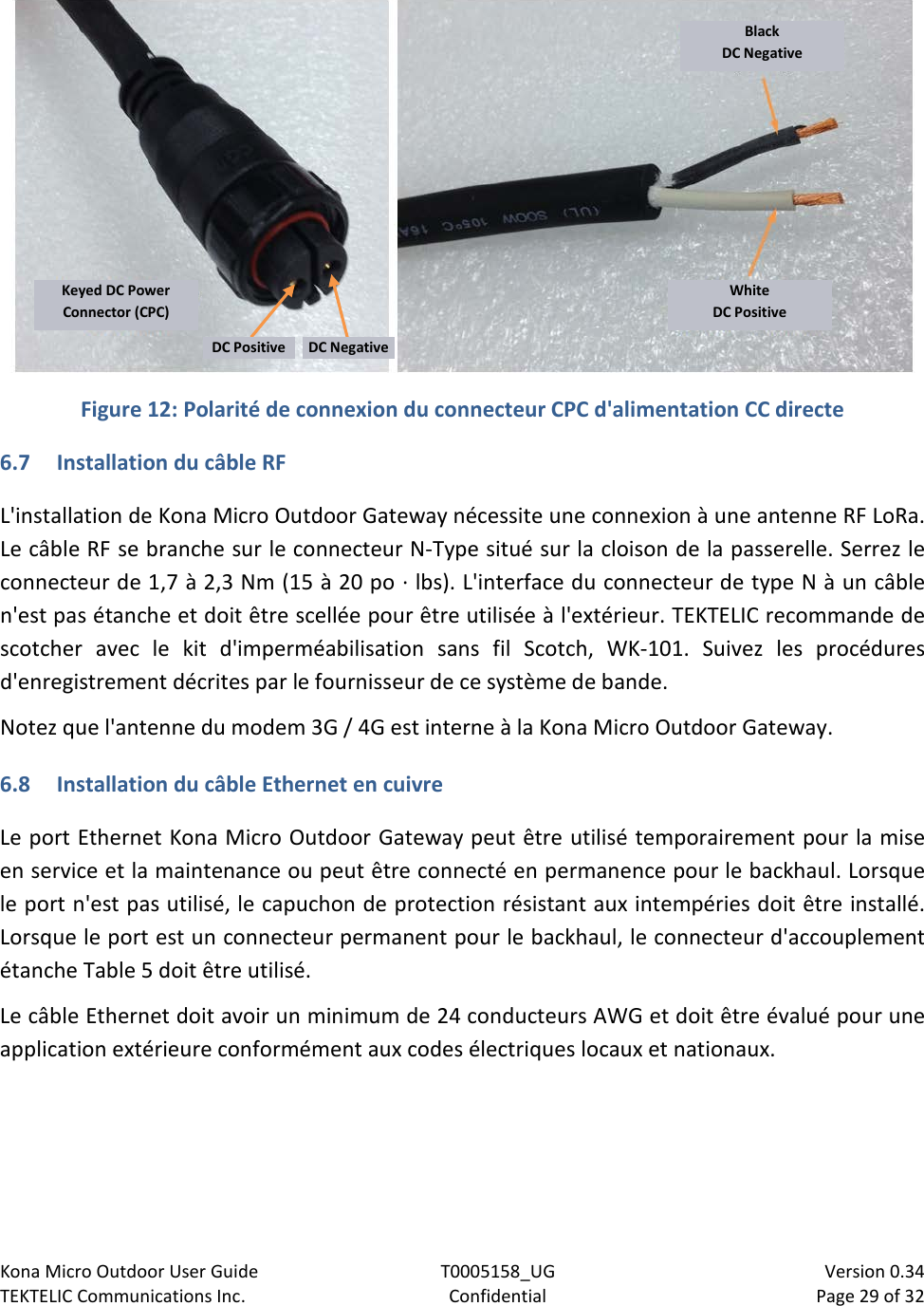 Kona Micro Outdoor User Guide T0005158_UG                            Version 0.34 TEKTELIC Communications Inc. Confidential Page 29 of 32     Figure 12: Polarité de connexion du connecteur CPC d&apos;alimentation CC directe 6.7 Installation du câble RF L&apos;installation de Kona Micro Outdoor Gateway nécessite une connexion à une antenne RF LoRa. Le câble RF se branche sur le connecteur N-Type situé sur la cloison de la passerelle. Serrez le connecteur de 1,7 à 2,3 Nm (15 à 20 po · lbs). L&apos;interface du connecteur de type N à un câble n&apos;est pas étanche et doit être scellée pour être utilisée à l&apos;extérieur. TEKTELIC recommande de scotcher avec le kit d&apos;imperméabilisation sans fil Scotch, WK-101. Suivez les procédures d&apos;enregistrement décrites par le fournisseur de ce système de bande. Notez que l&apos;antenne du modem 3G / 4G est interne à la Kona Micro Outdoor Gateway. 6.8 Installation du câble Ethernet en cuivre Le port Ethernet Kona Micro Outdoor Gateway peut être utilisé temporairement pour la mise en service et la maintenance ou peut être connecté en permanence pour le backhaul. Lorsque le port n&apos;est pas utilisé, le capuchon de protection résistant aux intempéries doit être installé. Lorsque le port est un connecteur permanent pour le backhaul, le connecteur d&apos;accouplement étanche Table 5 doit être utilisé. Le câble Ethernet doit avoir un minimum de 24 conducteurs AWG et doit être évalué pour une application extérieure conformément aux codes électriques locaux et nationaux.  Black DC Negative White DC Positive Keyed DC Power Connector (CPC) DC Positive DC Negative 