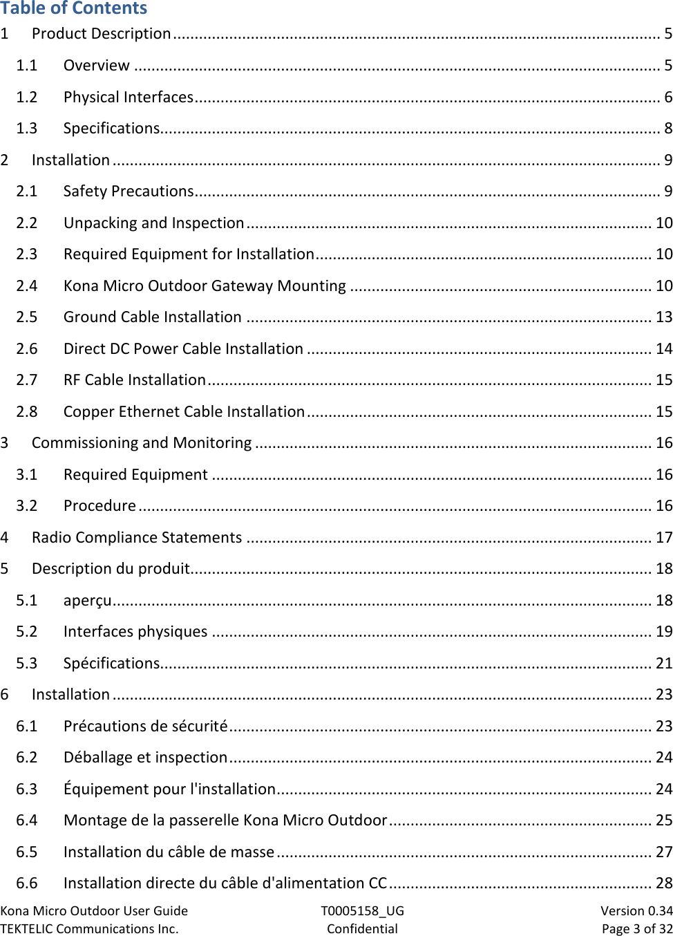 Kona Micro Outdoor User Guide T0005158_UG                            Version 0.34 TEKTELIC Communications Inc. Confidential Page 3 of 32   Table of Contents 1 Product Description ................................................................................................................. 5 1.1 Overview .......................................................................................................................... 5 1.2 Physical Interfaces ............................................................................................................ 6 1.3 Specifications.................................................................................................................... 8 2 Installation ............................................................................................................................... 9 2.1 Safety Precautions ............................................................................................................ 9 2.2 Unpacking and Inspection .............................................................................................. 10 2.3 Required Equipment for Installation .............................................................................. 10 2.4 Kona Micro Outdoor Gateway Mounting ...................................................................... 10 2.5 Ground Cable Installation .............................................................................................. 13 2.6 Direct DC Power Cable Installation ................................................................................ 14 2.7 RF Cable Installation ....................................................................................................... 15 2.8 Copper Ethernet Cable Installation ................................................................................ 15 3 Commissioning and Monitoring ............................................................................................ 16 3.1 Required Equipment ...................................................................................................... 16 3.2 Procedure ....................................................................................................................... 16 4 Radio Compliance Statements .............................................................................................. 17 5 Description du produit........................................................................................................... 18 5.1 aperçu ............................................................................................................................. 18 5.2 Interfaces physiques ...................................................................................................... 19 5.3 Spécifications.................................................................................................................. 21 6 Installation ............................................................................................................................. 23 6.1 Précautions de sécurité .................................................................................................. 23 6.2 Déballage et inspection .................................................................................................. 24 6.3 Équipement pour l&apos;installation ....................................................................................... 24 6.4 Montage de la passerelle Kona Micro Outdoor ............................................................. 25 6.5 Installation du câble de masse ....................................................................................... 27 6.6 Installation directe du câble d&apos;alimentation CC ............................................................. 28 