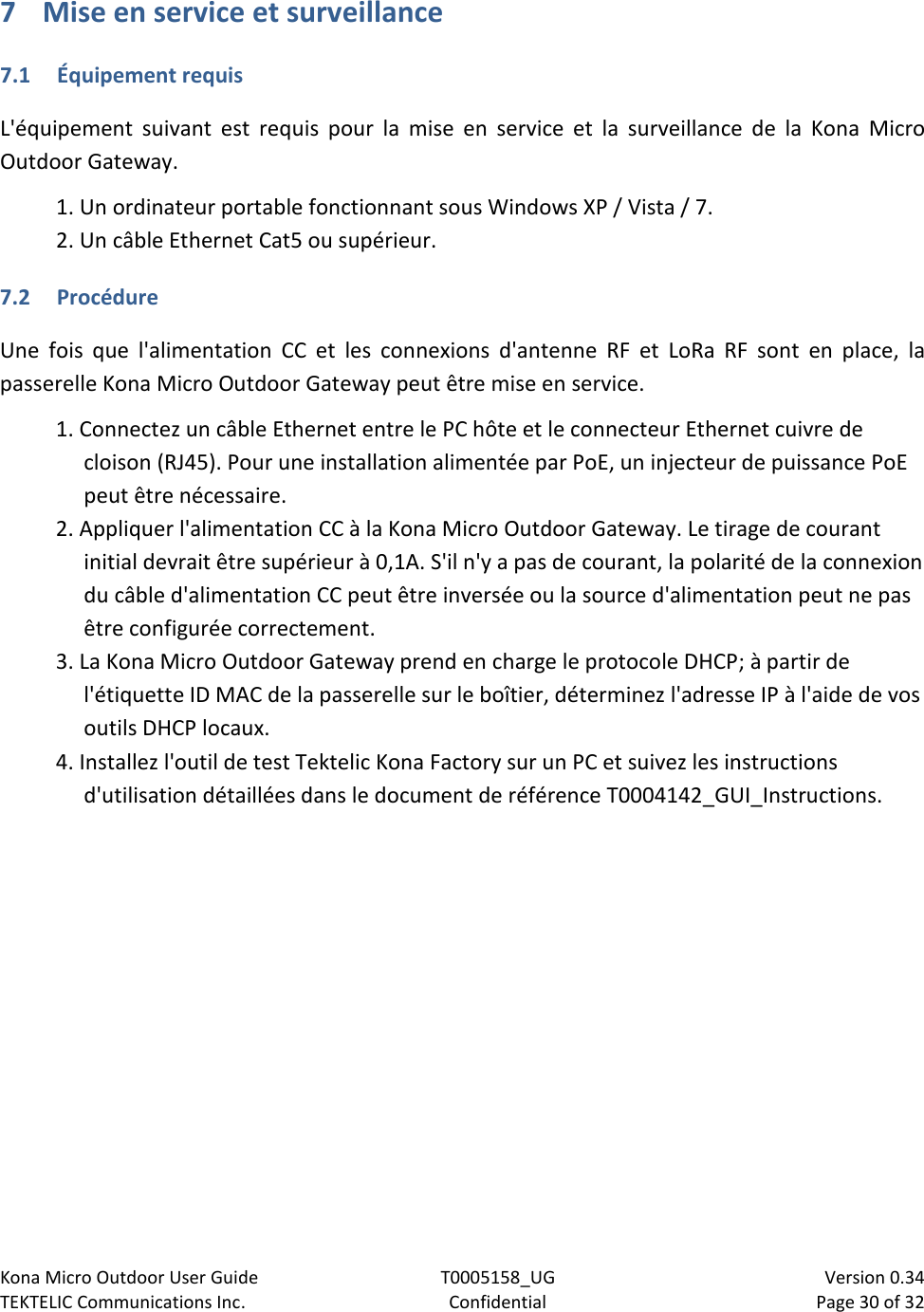 Kona Micro Outdoor User Guide T0005158_UG                            Version 0.34 TEKTELIC Communications Inc. Confidential Page 30 of 32   7 Mise en service et surveillance 7.1 Équipement requis L&apos;équipement suivant est requis pour la mise en service et la surveillance de la Kona Micro Outdoor Gateway. 1. Un ordinateur portable fonctionnant sous Windows XP / Vista / 7.  2. Un câble Ethernet Cat5 ou supérieur. 7.2 Procédure Une fois que l&apos;alimentation CC et les connexions d&apos;antenne RF et LoRa RF sont en place, la passerelle Kona Micro Outdoor Gateway peut être mise en service. 1. Connectez un câble Ethernet entre le PC hôte et le connecteur Ethernet cuivre de cloison (RJ45). Pour une installation alimentée par PoE, un injecteur de puissance PoE peut être nécessaire. 2. Appliquer l&apos;alimentation CC à la Kona Micro Outdoor Gateway. Le tirage de courant initial devrait être supérieur à 0,1A. S&apos;il n&apos;y a pas de courant, la polarité de la connexion du câble d&apos;alimentation CC peut être inversée ou la source d&apos;alimentation peut ne pas être configurée correctement. 3. La Kona Micro Outdoor Gateway prend en charge le protocole DHCP; à partir de l&apos;étiquette ID MAC de la passerelle sur le boîtier, déterminez l&apos;adresse IP à l&apos;aide de vos outils DHCP locaux. 4. Installez l&apos;outil de test Tektelic Kona Factory sur un PC et suivez les instructions d&apos;utilisation détaillées dans le document de référence T0004142_GUI_Instructions.  