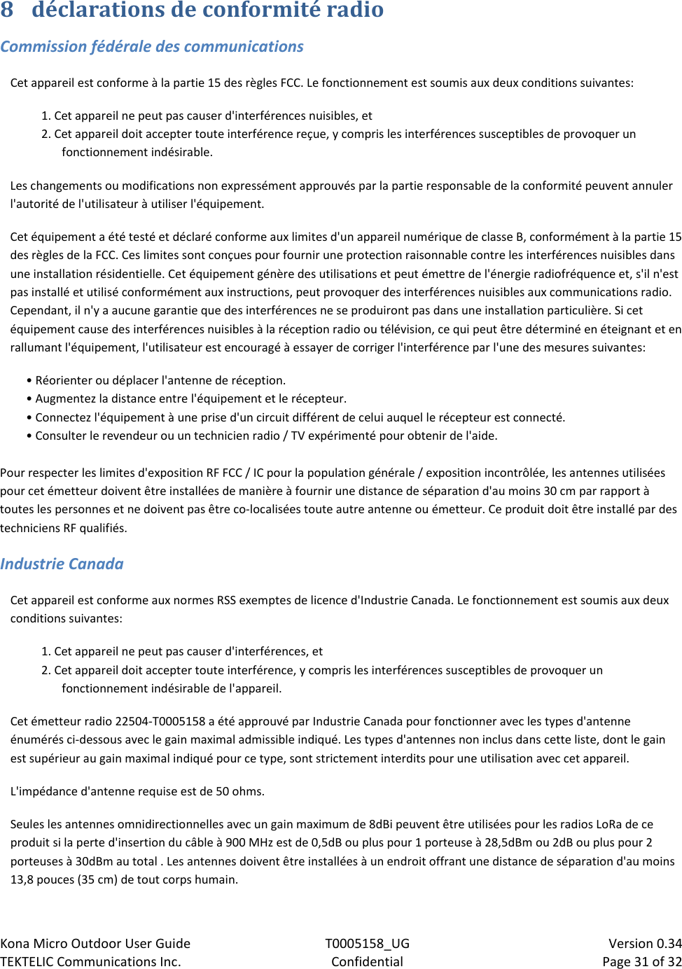 Kona Micro Outdoor User Guide T0005158_UG                            Version 0.34 TEKTELIC Communications Inc. Confidential Page 31 of 32   8 déclarations de conformité radio Commission fédérale des communications Cet appareil est conforme à la partie 15 des règles FCC. Le fonctionnement est soumis aux deux conditions suivantes:  1. Cet appareil ne peut pas causer d&apos;interférences nuisibles, et  2. Cet appareil doit accepter toute interférence reçue, y compris les interférences susceptibles de provoquer un fonctionnement indésirable. Les changements ou modifications non expressément approuvés par la partie responsable de la conformité peuvent annuler l&apos;autorité de l&apos;utilisateur à utiliser l&apos;équipement. Cet équipement a été testé et déclaré conforme aux limites d&apos;un appareil numérique de classe B, conformément à la partie 15 des règles de la FCC. Ces limites sont conçues pour fournir une protection raisonnable contre les interférences nuisibles dans une installation résidentielle. Cet équipement génère des utilisations et peut émettre de l&apos;énergie radiofréquence et, s&apos;il n&apos;est pas installé et utilisé conformément aux instructions, peut provoquer des interférences nuisibles aux communications radio. Cependant, il n&apos;y a aucune garantie que des interférences ne se produiront pas dans une installation particulière. Si cet équipement cause des interférences nuisibles à la réception radio ou télévision, ce qui peut être déterminé en éteignant et en rallumant l&apos;équipement, l&apos;utilisateur est encouragé à essayer de corriger l&apos;interférence par l&apos;une des mesures suivantes:  • Réorienter ou déplacer l&apos;antenne de réception. • Augmentez la distance entre l&apos;équipement et le récepteur. • Connectez l&apos;équipement à une prise d&apos;un circuit différent de celui auquel le récepteur est connecté. • Consulter le revendeur ou un technicien radio / TV expérimenté pour obtenir de l&apos;aide.  Pour respecter les limites d&apos;exposition RF FCC / IC pour la population générale / exposition incontrôlée, les antennes utilisées pour cet émetteur doivent être installées de manière à fournir une distance de séparation d&apos;au moins 30 cm par rapport à toutes les personnes et ne doivent pas être co-localisées toute autre antenne ou émetteur. Ce produit doit être installé par des techniciens RF qualifiés. Industrie Canada Cet appareil est conforme aux normes RSS exemptes de licence d&apos;Industrie Canada. Le fonctionnement est soumis aux deux conditions suivantes: 1. Cet appareil ne peut pas causer d&apos;interférences, et 2. Cet appareil doit accepter toute interférence, y compris les interférences susceptibles de provoquer un fonctionnement indésirable de l&apos;appareil. Cet émetteur radio 22504-T0005158 a été approuvé par Industrie Canada pour fonctionner avec les types d&apos;antenne énumérés ci-dessous avec le gain maximal admissible indiqué. Les types d&apos;antennes non inclus dans cette liste, dont le gain est supérieur au gain maximal indiqué pour ce type, sont strictement interdits pour une utilisation avec cet appareil. L&apos;impédance d&apos;antenne requise est de 50 ohms. Seules les antennes omnidirectionnelles avec un gain maximum de 8dBi peuvent être utilisées pour les radios LoRa de ce produit si la perte d&apos;insertion du câble à 900 MHz est de 0,5dB ou plus pour 1 porteuse à 28,5dBm ou 2dB ou plus pour 2 porteuses à 30dBm au total . Les antennes doivent être installées à un endroit offrant une distance de séparation d&apos;au moins 13,8 pouces (35 cm) de tout corps humain. 