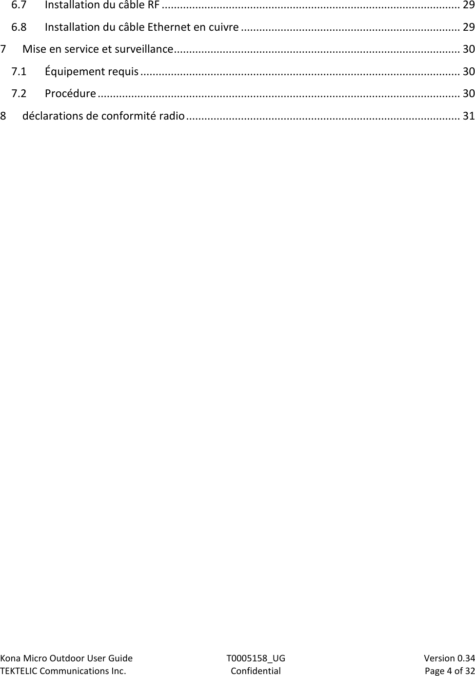 Kona Micro Outdoor User Guide T0005158_UG                            Version 0.34 TEKTELIC Communications Inc. Confidential Page 4 of 32   6.7 Installation du câble RF .................................................................................................. 29 6.8 Installation du câble Ethernet en cuivre ........................................................................ 29 7 Mise en service et surveillance .............................................................................................. 30 7.1 Équipement requis ......................................................................................................... 30 7.2 Procédure ....................................................................................................................... 30 8 déclarations de conformité radio .......................................................................................... 31  