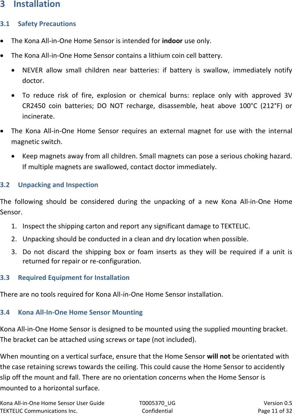 Kona All-in-One Home Sensor User Guide  T0005370_UG                            Version 0.5 TEKTELIC Communications Inc.  Confidential  Page 11 of 32   3 Installation 3.1 Safety Precautions  The Kona All-in-One Home Sensor is intended for indoor use only.  The Kona All-in-One Home Sensor contains a lithium coin cell battery.  NEVER  allow  small  children  near  batteries:  if  battery  is  swallow,  immediately  notify doctor.  To  reduce  risk  of  fire,  explosion  or  chemical  burns:  replace  only  with  approved  3V CR2450  coin  batteries;  DO  NOT  recharge,  disassemble,  heat  above  100°C  (212°F)  or incinerate.  The  Kona  All-in-One  Home  Sensor  requires  an  external  magnet  for  use  with  the  internal magnetic switch.  Keep magnets away from all children. Small magnets can pose a serious choking hazard. If multiple magnets are swallowed, contact doctor immediately. 3.2 Unpacking and Inspection The  following  should  be  considered  during  the  unpacking  of  a  new  Kona  All-in-One  Home Sensor.  1. Inspect the shipping carton and report any significant damage to TEKTELIC. 2. Unpacking should be conducted in a clean and dry location when possible. 3. Do  not  discard  the  shipping  box  or  foam  inserts  as  they  will  be  required  if  a  unit  is returned for repair or re-configuration.  3.3 Required Equipment for Installation  There are no tools required for Kona All-in-One Home Sensor installation. 3.4 Kona All-In-One Home Sensor Mounting Kona All-in-One Home Sensor is designed to be mounted using the supplied mounting bracket. The bracket can be attached using screws or tape (not included).  When mounting on a vertical surface, ensure that the Home Sensor will not be orientated with the case retaining screws towards the ceiling. This could cause the Home Sensor to accidently slip off the mount and fall. There are no orientation concerns when the Home Sensor is mounted to a horizontal surface.  