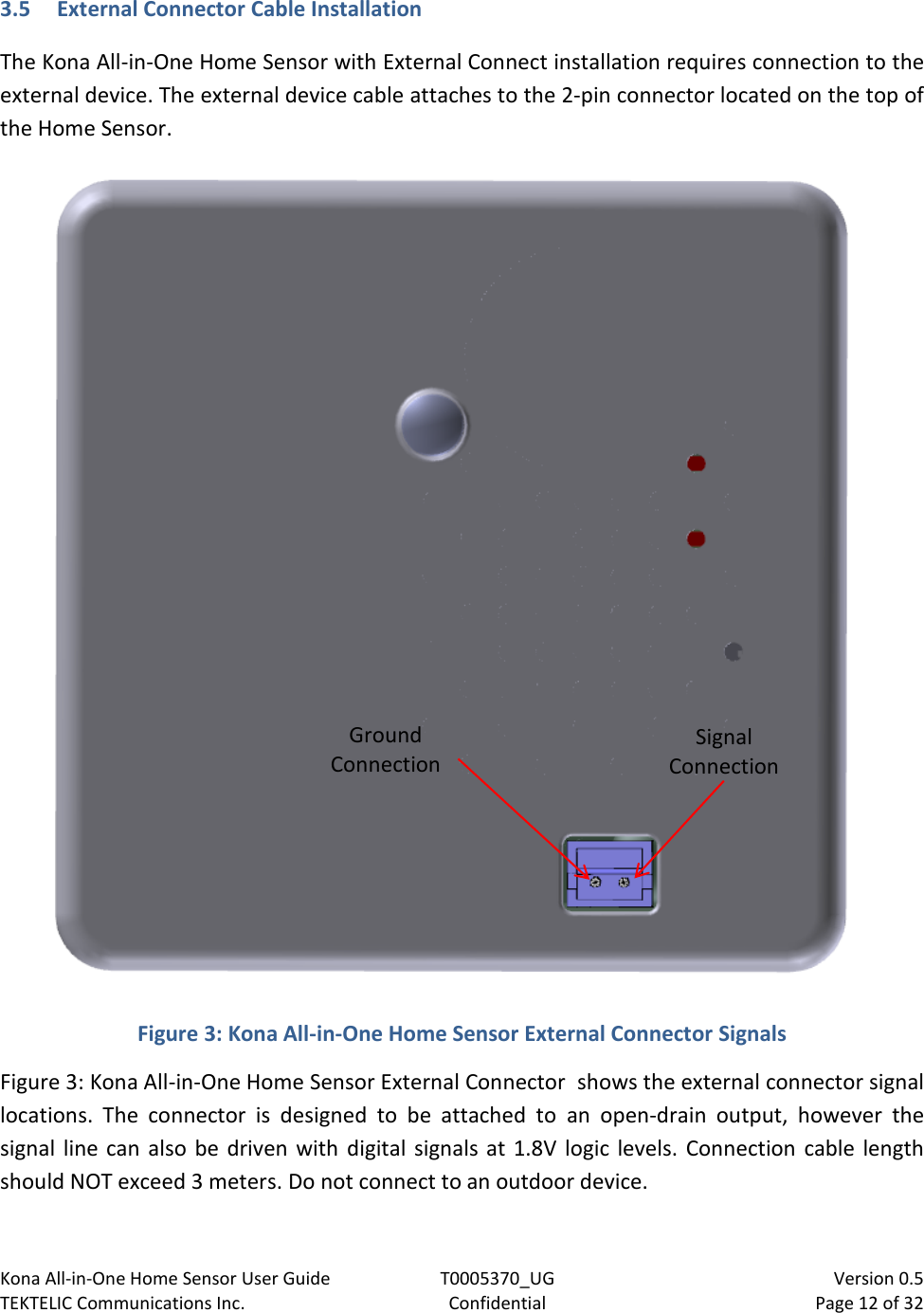 Kona All-in-One Home Sensor User Guide  T0005370_UG                            Version 0.5 TEKTELIC Communications Inc.  Confidential  Page 12 of 32   3.5 External Connector Cable Installation The Kona All-in-One Home Sensor with External Connect installation requires connection to the external device. The external device cable attaches to the 2-pin connector located on the top of the Home Sensor.   Figure 3: Kona All-in-One Home Sensor External Connector Signals Figure 3: Kona All-in-One Home Sensor External Connector  shows the external connector signal locations.  The  connector  is  designed  to  be  attached  to  an  open-drain  output,  however  the signal line can  also be driven with digital signals at 1.8V  logic levels. Connection  cable length should NOT exceed 3 meters. Do not connect to an outdoor device. Signal  Connection Ground Connection  