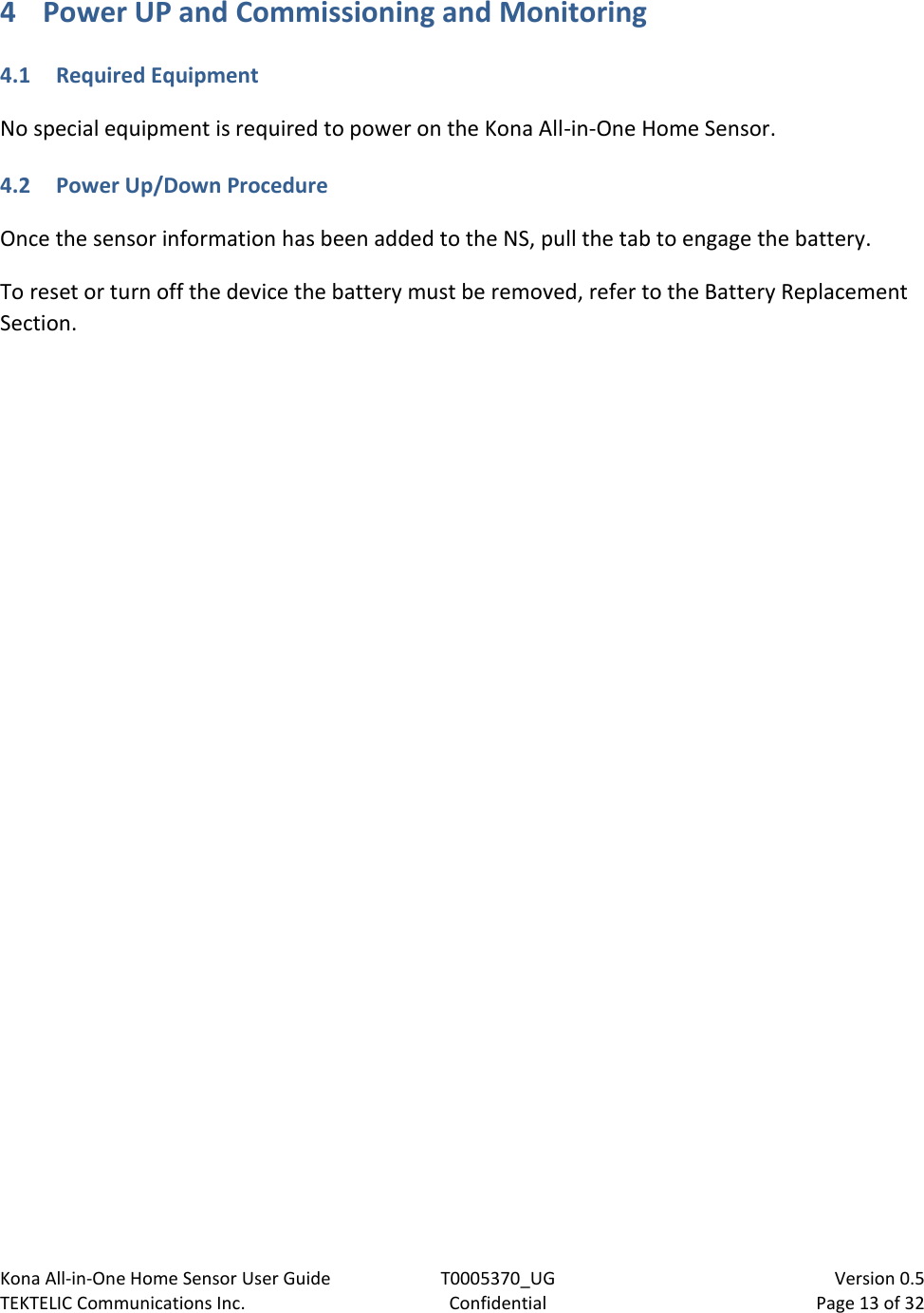 Kona All-in-One Home Sensor User Guide  T0005370_UG                            Version 0.5 TEKTELIC Communications Inc.  Confidential  Page 13 of 32   4 Power UP and Commissioning and Monitoring 4.1 Required Equipment No special equipment is required to power on the Kona All-in-One Home Sensor.  4.2 Power Up/Down Procedure Once the sensor information has been added to the NS, pull the tab to engage the battery.  To reset or turn off the device the battery must be removed, refer to the Battery Replacement Section. 