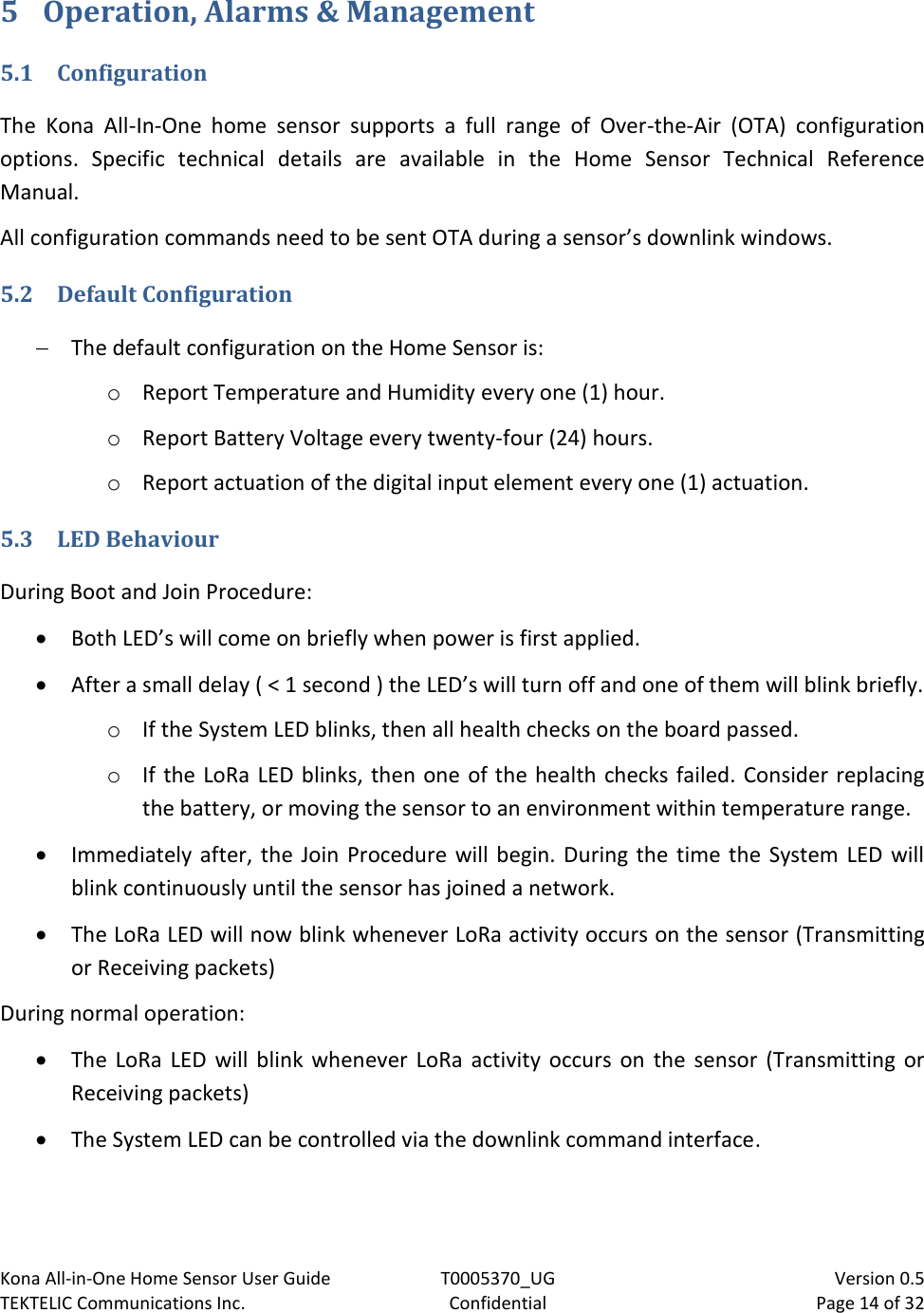 Kona All-in-One Home Sensor User Guide  T0005370_UG                            Version 0.5 TEKTELIC Communications Inc.  Confidential  Page 14 of 32   5 Operation, Alarms &amp; Management   5.1 Configuration The  Kona  All-In-One  home  sensor  supports  a  full  range  of  Over-the-Air  (OTA)  configuration options.  Specific  technical  details  are  available  in  the  Home  Sensor  Technical  Reference Manual. All configuration commands need to be sent OTA during a sensor’s downlink windows.  5.2 Default Configuration  The default configuration on the Home Sensor is: o Report Temperature and Humidity every one (1) hour. o Report Battery Voltage every twenty-four (24) hours. o Report actuation of the digital input element every one (1) actuation. 5.3 LED Behaviour During Boot and Join Procedure:  Both LED’s will come on briefly when power is first applied.   After a small delay ( &lt; 1 second ) the LED’s will turn off and one of them will blink briefly. o If the System LED blinks, then all health checks on the board passed. o If the LoRa LED blinks, then one of the health checks failed. Consider replacing the battery, or moving the sensor to an environment within temperature range.  Immediately after, the Join  Procedure will  begin. During the  time the System LED will blink continuously until the sensor has joined a network.  The LoRa LED will now blink whenever LoRa activity occurs on the sensor (Transmitting or Receiving packets) During normal operation:  The  LoRa  LED  will  blink  whenever  LoRa  activity  occurs  on  the  sensor (Transmitting  or Receiving packets)  The System LED can be controlled via the downlink command interface.  