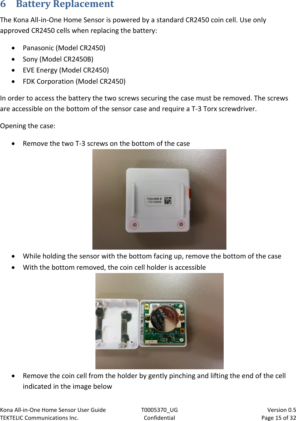 Kona All-in-One Home Sensor User Guide  T0005370_UG                            Version 0.5 TEKTELIC Communications Inc.  Confidential  Page 15 of 32   6  Battery Replacement The Kona All-in-One Home Sensor is powered by a standard CR2450 coin cell. Use only approved CR2450 cells when replacing the battery:  Panasonic (Model CR2450)  Sony (Model CR2450B)  EVE Energy (Model CR2450)  FDK Corporation (Model CR2450) In order to access the battery the two screws securing the case must be removed. The screws are accessible on the bottom of the sensor case and require a T-3 Torx screwdriver. Opening the case:  Remove the two T-3 screws on the bottom of the case   While holding the sensor with the bottom facing up, remove the bottom of the case  With the bottom removed, the coin cell holder is accessible   Remove the coin cell from the holder by gently pinching and lifting the end of the cell indicated in the image below 