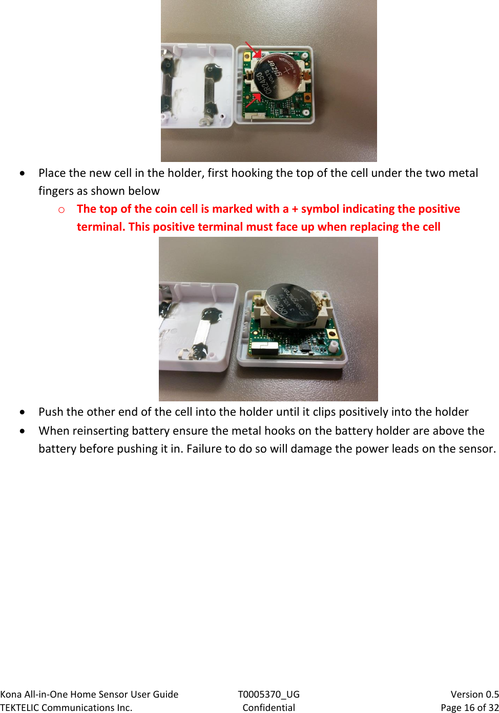 Kona All-in-One Home Sensor User Guide  T0005370_UG                            Version 0.5 TEKTELIC Communications Inc.  Confidential  Page 16 of 32     Place the new cell in the holder, first hooking the top of the cell under the two metal fingers as shown below o The top of the coin cell is marked with a + symbol indicating the positive terminal. This positive terminal must face up when replacing the cell   Push the other end of the cell into the holder until it clips positively into the holder  When reinserting battery ensure the metal hooks on the battery holder are above the battery before pushing it in. Failure to do so will damage the power leads on the sensor.    