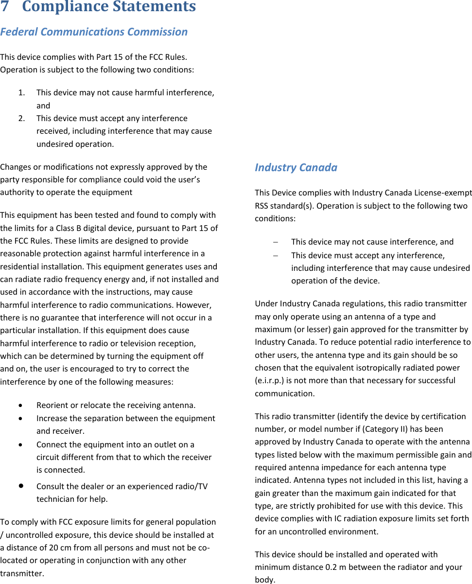 7 Compliance Statements Federal Communications Commission This device complies with Part 15 of the FCC Rules. Operation is subject to the following two conditions:  1. This device may not cause harmful interference, and  2. This device must accept any interference received, including interference that may cause undesired operation. Changes or modifications not expressly approved by the party responsible for compliance could void the user’s authority to operate the equipment This equipment has been tested and found to comply with the limits for a Class B digital device, pursuant to Part 15 of the FCC Rules. These limits are designed to provide reasonable protection against harmful interference in a residential installation. This equipment generates uses and can radiate radio frequency energy and, if not installed and used in accordance with the instructions, may cause harmful interference to radio communications. However, there is no guarantee that interference will not occur in a particular installation. If this equipment does cause harmful interference to radio or television reception, which can be determined by turning the equipment off and on, the user is encouraged to try to correct the interference by one of the following measures:   Reorient or relocate the receiving antenna.  Increase the separation between the equipment and receiver.   Connect the equipment into an outlet on a circuit different from that to which the receiver is connected.  Consult the dealer or an experienced radio/TV technician for help.  To comply with FCC exposure limits for general population / uncontrolled exposure, this device should be installed at a distance of 20 cm from all persons and must not be co-located or operating in conjunction with any other transmitter.       Industry Canada This Device complies with Industry Canada License-exempt RSS standard(s). Operation is subject to the following two conditions:  This device may not cause interference, and  This device must accept any interference, including interference that may cause undesired operation of the device. Under Industry Canada regulations, this radio transmitter may only operate using an antenna of a type and maximum (or lesser) gain approved for the transmitter by Industry Canada. To reduce potential radio interference to other users, the antenna type and its gain should be so chosen that the equivalent isotropically radiated power (e.i.r.p.) is not more than that necessary for successful communication. This radio transmitter (identify the device by certification number, or model number if (Category II) has been approved by Industry Canada to operate with the antenna types listed below with the maximum permissible gain and required antenna impedance for each antenna type indicated. Antenna types not included in this list, having a gain greater than the maximum gain indicated for that type, are strictly prohibited for use with this device. This device complies with IC radiation exposure limits set forth for an uncontrolled environment.  This device should be installed and operated with minimum distance 0.2 m between the radiator and your body.     