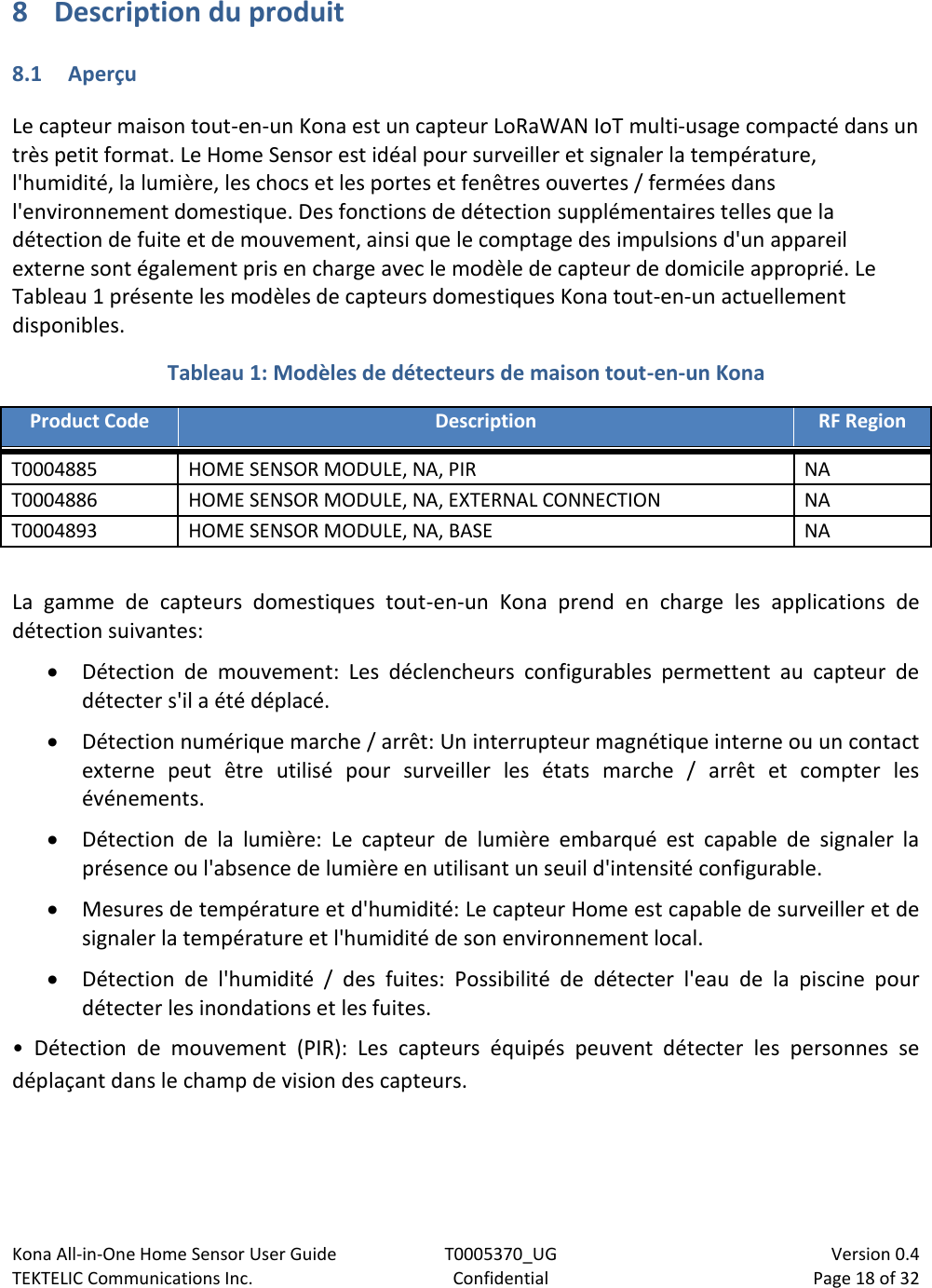 Kona All-in-One Home Sensor User Guide  T0005370_UG                            Version 0.4 TEKTELIC Communications Inc.  Confidential  Page 18 of 32   8 Description du produit 8.1 Aperçu Le capteur maison tout-en-un Kona est un capteur LoRaWAN IoT multi-usage compacté dans un très petit format. Le Home Sensor est idéal pour surveiller et signaler la température, l&apos;humidité, la lumière, les chocs et les portes et fenêtres ouvertes / fermées dans l&apos;environnement domestique. Des fonctions de détection supplémentaires telles que la détection de fuite et de mouvement, ainsi que le comptage des impulsions d&apos;un appareil externe sont également pris en charge avec le modèle de capteur de domicile approprié. Le Tableau 1 présente les modèles de capteurs domestiques Kona tout-en-un actuellement disponibles. Tableau 1: Modèles de détecteurs de maison tout-en-un Kona Product Code Description RF Region T0004885 HOME SENSOR MODULE, NA, PIR NA T0004886 HOME SENSOR MODULE, NA, EXTERNAL CONNECTION NA T0004893 HOME SENSOR MODULE, NA, BASE NA  La  gamme  de  capteurs  domestiques  tout-en-un  Kona  prend  en  charge  les  applications  de détection suivantes:  Détection  de  mouvement:  Les  déclencheurs  configurables  permettent  au  capteur  de détecter s&apos;il a été déplacé.  Détection numérique marche / arrêt: Un interrupteur magnétique interne ou un contact externe  peut  être  utilisé  pour  surveiller  les  états  marche  /  arrêt  et  compter  les événements.  Détection  de  la  lumière:  Le  capteur  de  lumière  embarqué  est  capable  de  signaler  la présence ou l&apos;absence de lumière en utilisant un seuil d&apos;intensité configurable.  Mesures de température et d&apos;humidité: Le capteur Home est capable de surveiller et de signaler la température et l&apos;humidité de son environnement local.  Détection  de  l&apos;humidité  /  des  fuites:  Possibilité  de  détecter  l&apos;eau  de  la  piscine  pour détecter les inondations et les fuites. •  Détection  de  mouvement  (PIR):  Les  capteurs  équipés  peuvent  détecter  les  personnes  se déplaçant dans le champ de vision des capteurs. 