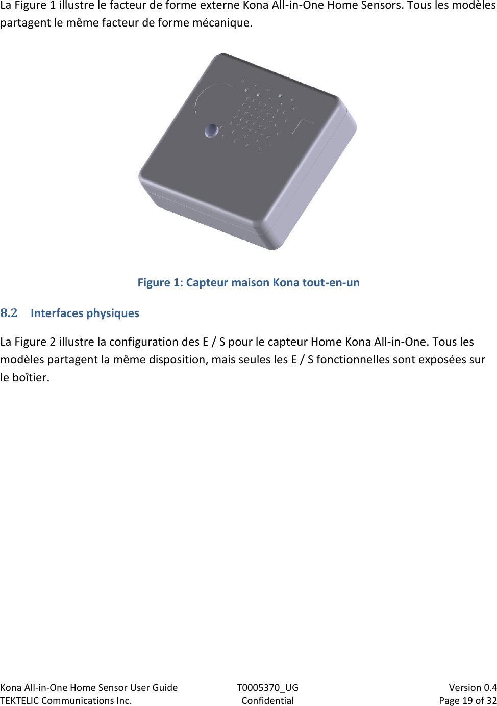 Kona All-in-One Home Sensor User Guide  T0005370_UG                            Version 0.4 TEKTELIC Communications Inc.  Confidential  Page 19 of 32   La Figure 1 illustre le facteur de forme externe Kona All-in-One Home Sensors. Tous les modèles partagent le même facteur de forme mécanique.  Figure 1: Capteur maison Kona tout-en-un 8.2 Interfaces physiques La Figure 2 illustre la configuration des E / S pour le capteur Home Kona All-in-One. Tous les modèles partagent la même disposition, mais seules les E / S fonctionnelles sont exposées sur le boîtier. 