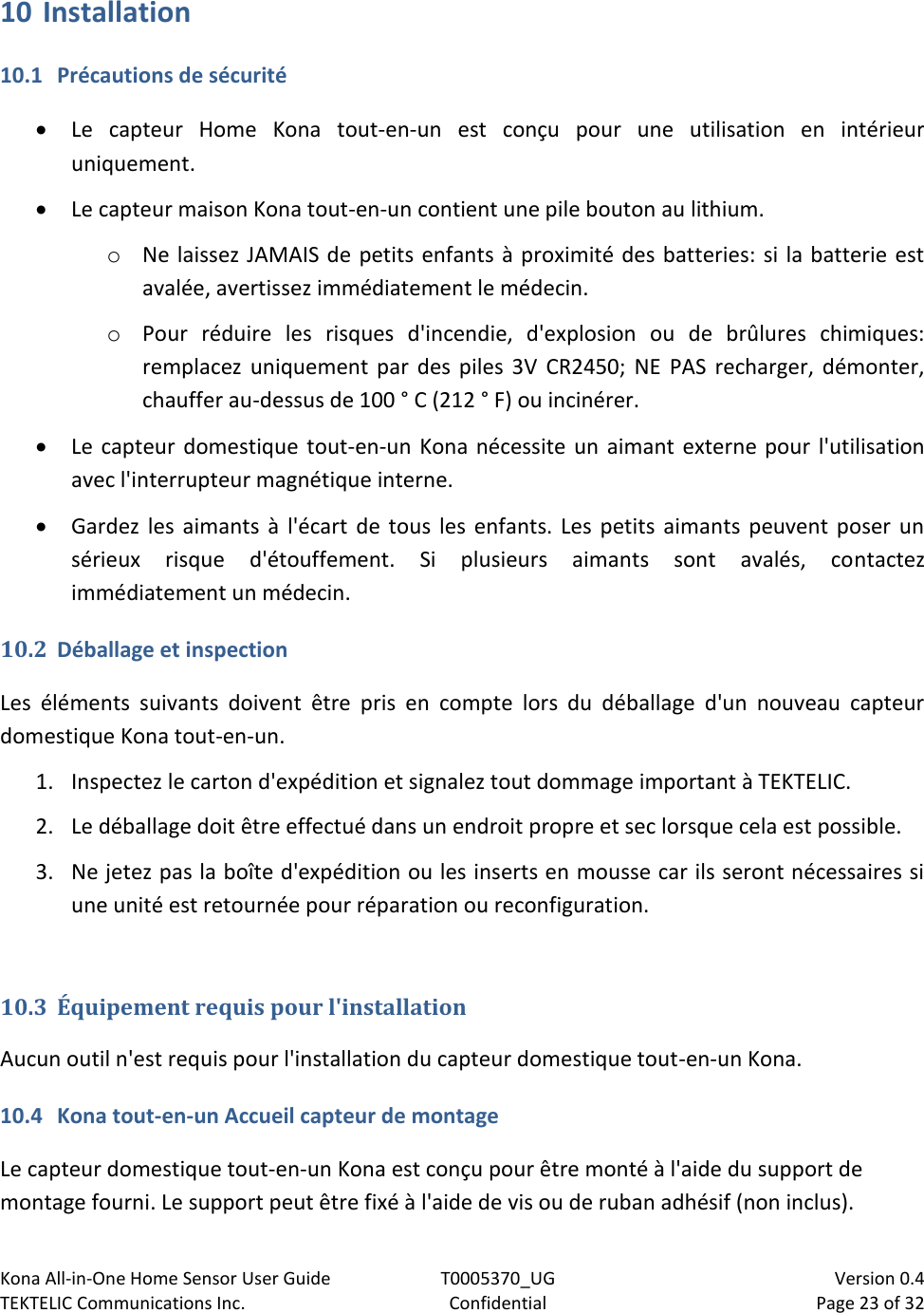 Kona All-in-One Home Sensor User Guide  T0005370_UG                            Version 0.4 TEKTELIC Communications Inc.  Confidential  Page 23 of 32   10 Installation 10.1 Précautions de sécurité  Le  capteur  Home  Kona  tout-en-un  est  conçu  pour  une  utilisation  en  intérieur uniquement.  Le capteur maison Kona tout-en-un contient une pile bouton au lithium. o Ne laissez JAMAIS de petits enfants à proximité des batteries: si la batterie est avalée, avertissez immédiatement le médecin. o Pour  réduire  les  risques  d&apos;incendie,  d&apos;explosion  ou  de  brûlures  chimiques: remplacez  uniquement par des  piles  3V CR2450;  NE  PAS  recharger,  démonter, chauffer au-dessus de 100 ° C (212 ° F) ou incinérer.  Le capteur  domestique tout-en-un Kona  nécessite un aimant externe pour l&apos;utilisation avec l&apos;interrupteur magnétique interne.  Gardez  les  aimants  à  l&apos;écart  de  tous les  enfants. Les  petits aimants  peuvent  poser  un sérieux  risque  d&apos;étouffement.  Si  plusieurs  aimants  sont  avalés,  contactez immédiatement un médecin. 10.2 Déballage et inspection Les  éléments  suivants  doivent  être  pris  en  compte  lors  du  déballage  d&apos;un  nouveau  capteur domestique Kona tout-en-un. 1. Inspectez le carton d&apos;expédition et signalez tout dommage important à TEKTELIC. 2. Le déballage doit être effectué dans un endroit propre et sec lorsque cela est possible. 3. Ne jetez pas la boîte d&apos;expédition ou les inserts en mousse car ils seront nécessaires si une unité est retournée pour réparation ou reconfiguration.  10.3 Équipement requis pour l&apos;installation Aucun outil n&apos;est requis pour l&apos;installation du capteur domestique tout-en-un Kona. 10.4 Kona tout-en-un Accueil capteur de montage Le capteur domestique tout-en-un Kona est conçu pour être monté à l&apos;aide du support de montage fourni. Le support peut être fixé à l&apos;aide de vis ou de ruban adhésif (non inclus). 