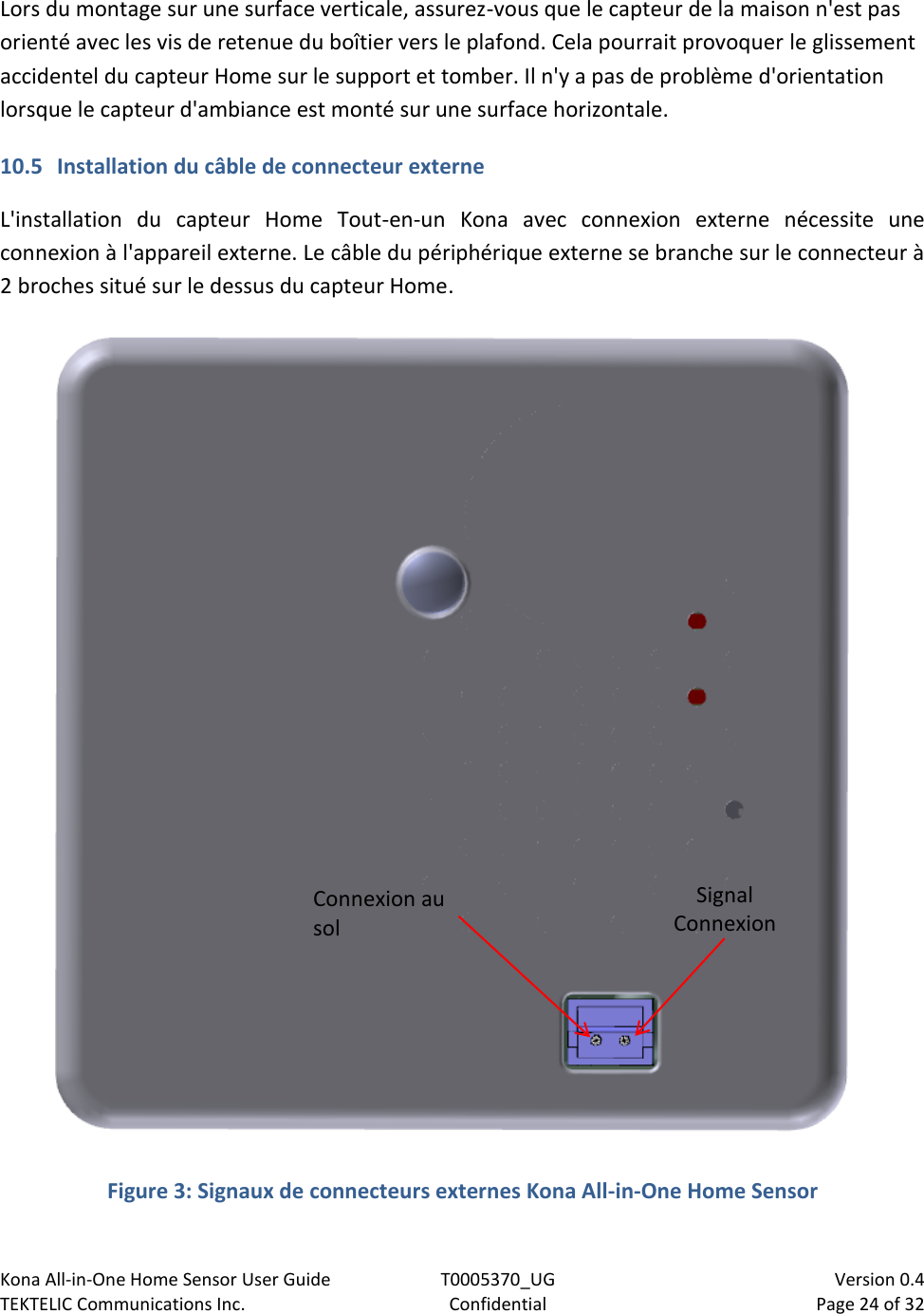 Kona All-in-One Home Sensor User Guide  T0005370_UG                            Version 0.4 TEKTELIC Communications Inc.  Confidential  Page 24 of 32   Lors du montage sur une surface verticale, assurez-vous que le capteur de la maison n&apos;est pas orienté avec les vis de retenue du boîtier vers le plafond. Cela pourrait provoquer le glissement accidentel du capteur Home sur le support et tomber. Il n&apos;y a pas de problème d&apos;orientation lorsque le capteur d&apos;ambiance est monté sur une surface horizontale. 10.5 Installation du câble de connecteur externe L&apos;installation  du  capteur  Home  Tout-en-un  Kona  avec  connexion  externe  nécessite  une connexion à l&apos;appareil externe. Le câble du périphérique externe se branche sur le connecteur à 2 broches situé sur le dessus du capteur Home.   Figure 3: Signaux de connecteurs externes Kona All-in-One Home Sensor Signal Connexion Connexion au sol 