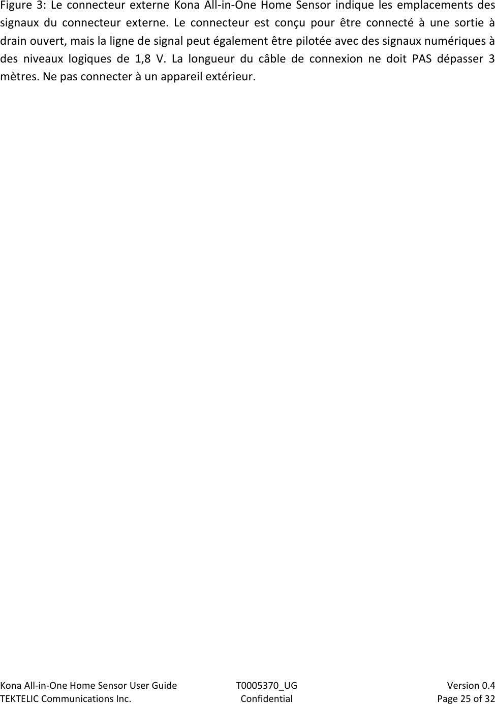Kona All-in-One Home Sensor User Guide  T0005370_UG                            Version 0.4 TEKTELIC Communications Inc.  Confidential  Page 25 of 32   Figure 3:  Le connecteur externe  Kona All-in-One Home Sensor indique  les emplacements des signaux  du  connecteur  externe.  Le  connecteur  est  conçu  pour  être  connecté  à  une  sortie  à drain ouvert, mais la ligne de signal peut également être pilotée avec des signaux numériques à des  niveaux  logiques  de  1,8  V.  La  longueur  du  câble  de  connexion  ne  doit  PAS  dépasser  3 mètres. Ne pas connecter à un appareil extérieur. 