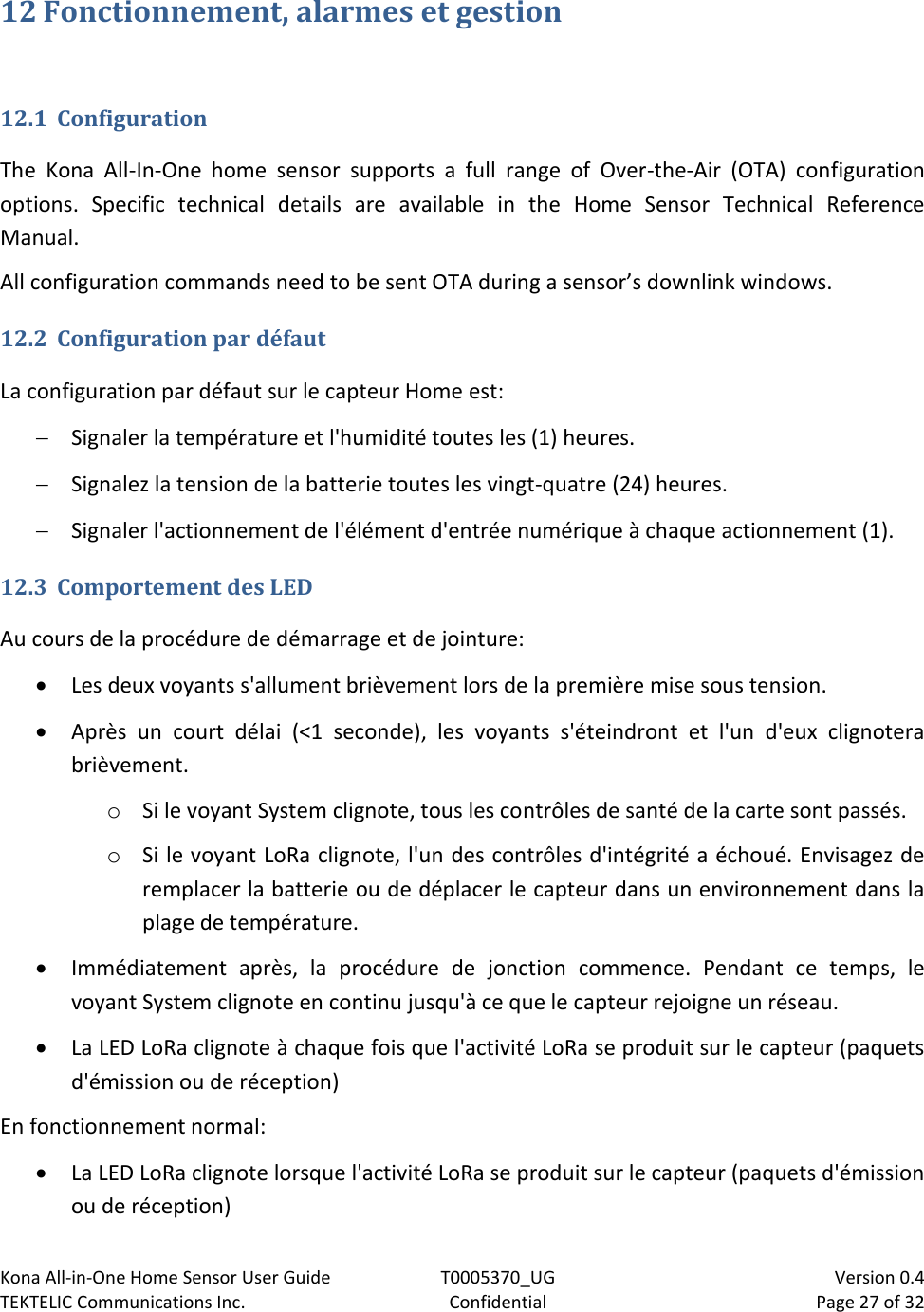 Kona All-in-One Home Sensor User Guide  T0005370_UG                            Version 0.4 TEKTELIC Communications Inc.  Confidential  Page 27 of 32   12 Fonctionnement, alarmes et gestion  12.1 Configuration The  Kona  All-In-One  home  sensor  supports  a  full  range  of  Over-the-Air  (OTA)  configuration options.  Specific  technical  details  are  available  in  the  Home  Sensor  Technical  Reference Manual. All configuration commands need to be sent OTA during a sensor’s downlink windows.  12.2 Configuration par défaut La configuration par défaut sur le capteur Home est:  Signaler la température et l&apos;humidité toutes les (1) heures.  Signalez la tension de la batterie toutes les vingt-quatre (24) heures.  Signaler l&apos;actionnement de l&apos;élément d&apos;entrée numérique à chaque actionnement (1). 12.3 Comportement des LED Au cours de la procédure de démarrage et de jointure:  Les deux voyants s&apos;allument brièvement lors de la première mise sous tension.  Après  un  court  délai  (&lt;1  seconde),  les  voyants  s&apos;éteindront  et  l&apos;un  d&apos;eux  clignotera brièvement. o Si le voyant System clignote, tous les contrôles de santé de la carte sont passés. o Si le voyant LoRa clignote, l&apos;un des contrôles d&apos;intégrité a échoué. Envisagez de remplacer la batterie ou de déplacer le capteur dans un environnement dans la plage de température.  Immédiatement  après,  la  procédure  de  jonction  commence.  Pendant  ce  temps,  le voyant System clignote en continu jusqu&apos;à ce que le capteur rejoigne un réseau.  La LED LoRa clignote à chaque fois que l&apos;activité LoRa se produit sur le capteur (paquets d&apos;émission ou de réception) En fonctionnement normal:  La LED LoRa clignote lorsque l&apos;activité LoRa se produit sur le capteur (paquets d&apos;émission ou de réception) 