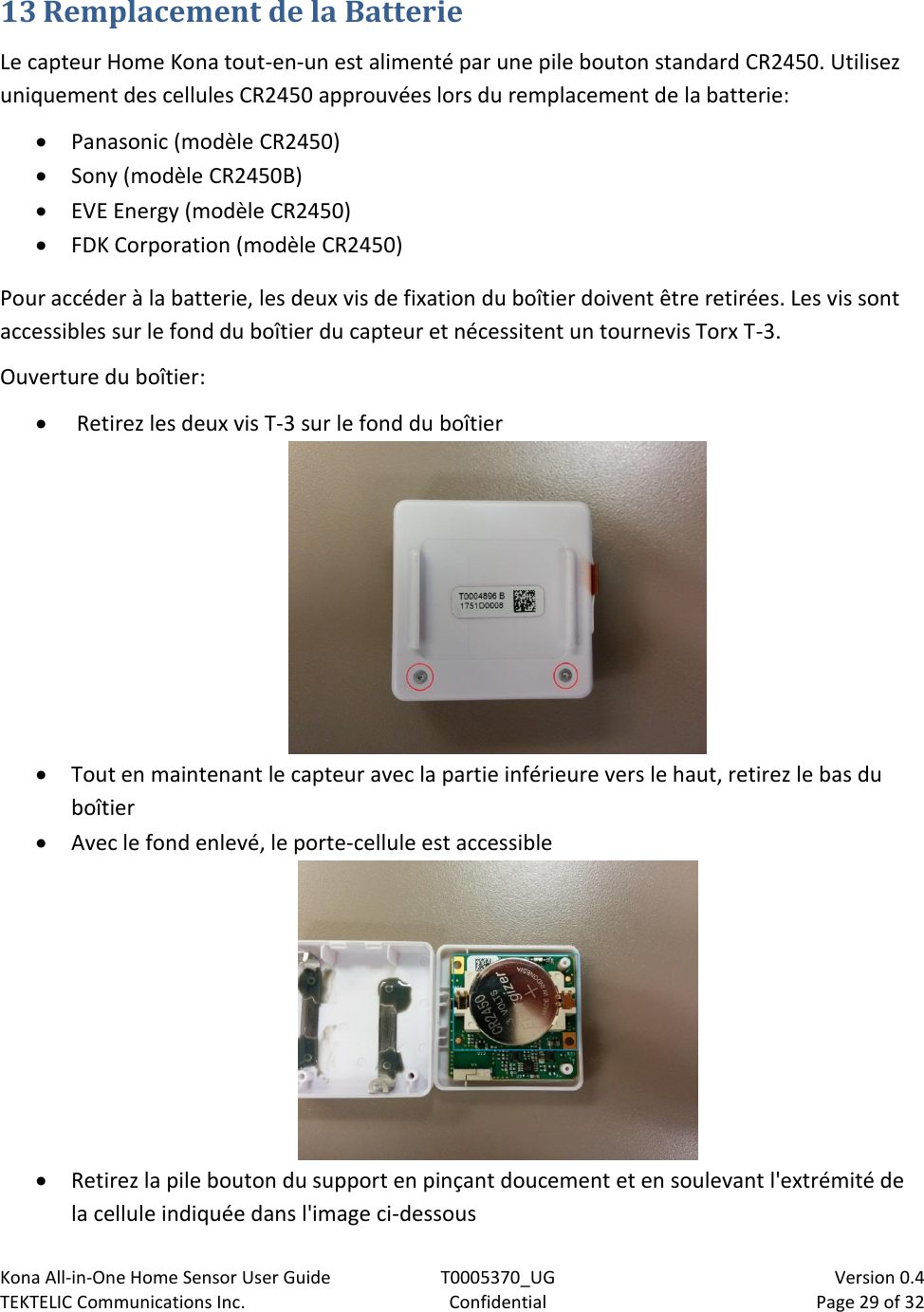 Kona All-in-One Home Sensor User Guide  T0005370_UG                            Version 0.4 TEKTELIC Communications Inc.  Confidential  Page 29 of 32   13 Remplacement de la Batterie Le capteur Home Kona tout-en-un est alimenté par une pile bouton standard CR2450. Utilisez uniquement des cellules CR2450 approuvées lors du remplacement de la batterie:  Panasonic (modèle CR2450)  Sony (modèle CR2450B)  EVE Energy (modèle CR2450)  FDK Corporation (modèle CR2450) Pour accéder à la batterie, les deux vis de fixation du boîtier doivent être retirées. Les vis sont accessibles sur le fond du boîtier du capteur et nécessitent un tournevis Torx T-3. Ouverture du boîtier:   Retirez les deux vis T-3 sur le fond du boîtier   Tout en maintenant le capteur avec la partie inférieure vers le haut, retirez le bas du boîtier  Avec le fond enlevé, le porte-cellule est accessible   Retirez la pile bouton du support en pinçant doucement et en soulevant l&apos;extrémité de la cellule indiquée dans l&apos;image ci-dessous 