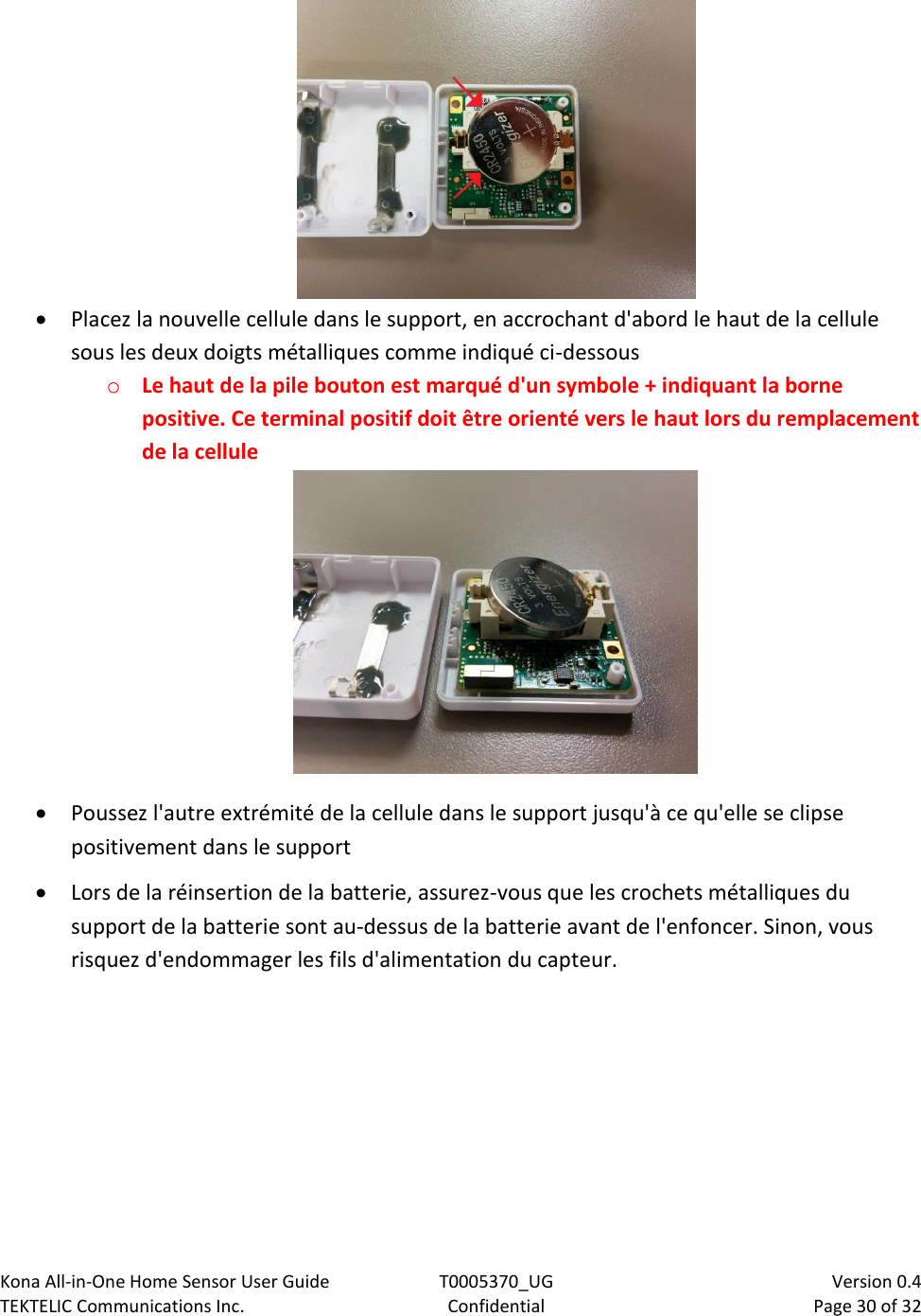 Kona All-in-One Home Sensor User Guide  T0005370_UG                            Version 0.4 TEKTELIC Communications Inc.  Confidential  Page 30 of 32     Placez la nouvelle cellule dans le support, en accrochant d&apos;abord le haut de la cellule sous les deux doigts métalliques comme indiqué ci-dessous o Le haut de la pile bouton est marqué d&apos;un symbole + indiquant la borne positive. Ce terminal positif doit être orienté vers le haut lors du remplacement de la cellule   Poussez l&apos;autre extrémité de la cellule dans le support jusqu&apos;à ce qu&apos;elle se clipse positivement dans le support  Lors de la réinsertion de la batterie, assurez-vous que les crochets métalliques du support de la batterie sont au-dessus de la batterie avant de l&apos;enfoncer. Sinon, vous risquez d&apos;endommager les fils d&apos;alimentation du capteur.