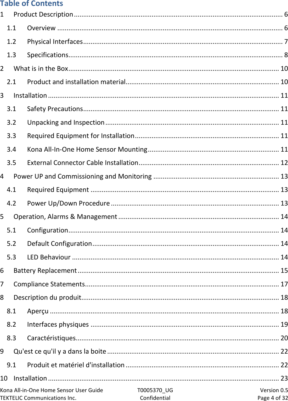 Kona All-in-One Home Sensor User Guide  T0005370_UG                            Version 0.5 TEKTELIC Communications Inc.  Confidential  Page 4 of 32   Table of Contents 1 Product Description ................................................................................................................. 6 1.1 Overview .......................................................................................................................... 6 1.2 Physical Interfaces ............................................................................................................ 7 1.3 Specifications.................................................................................................................... 8 2 What is in the Box .................................................................................................................. 10 2.1 Product and installation material................................................................................... 10 3 Installation ............................................................................................................................. 11 3.1 Safety Precautions .......................................................................................................... 11 3.2 Unpacking and Inspection .............................................................................................. 11 3.3 Required Equipment for Installation .............................................................................. 11 3.4 Kona All-In-One Home Sensor Mounting ....................................................................... 11 3.5 External Connector Cable Installation ............................................................................ 12 4 Power UP and Commissioning and Monitoring .................................................................... 13 4.1 Required Equipment ...................................................................................................... 13 4.2 Power Up/Down Procedure ........................................................................................... 13 5 Operation, Alarms &amp; Management ....................................................................................... 14 5.1 Configuration .................................................................................................................. 14 5.2 Default Configuration ..................................................................................................... 14 5.3 LED Behaviour ................................................................................................................ 14 6 Battery Replacement ............................................................................................................. 15 7 Compliance Statements ......................................................................................................... 17 8 Description du produit........................................................................................................... 18 8.1 Aperçu ............................................................................................................................ 18 8.2 Interfaces physiques ...................................................................................................... 19 8.3 Caractéristiques .............................................................................................................. 20 9 Qu&apos;est ce qu&apos;il y a dans la boite ............................................................................................. 22 9.1 Produit et matériel d&apos;installation ................................................................................... 22 10 Installation ............................................................................................................................. 23 