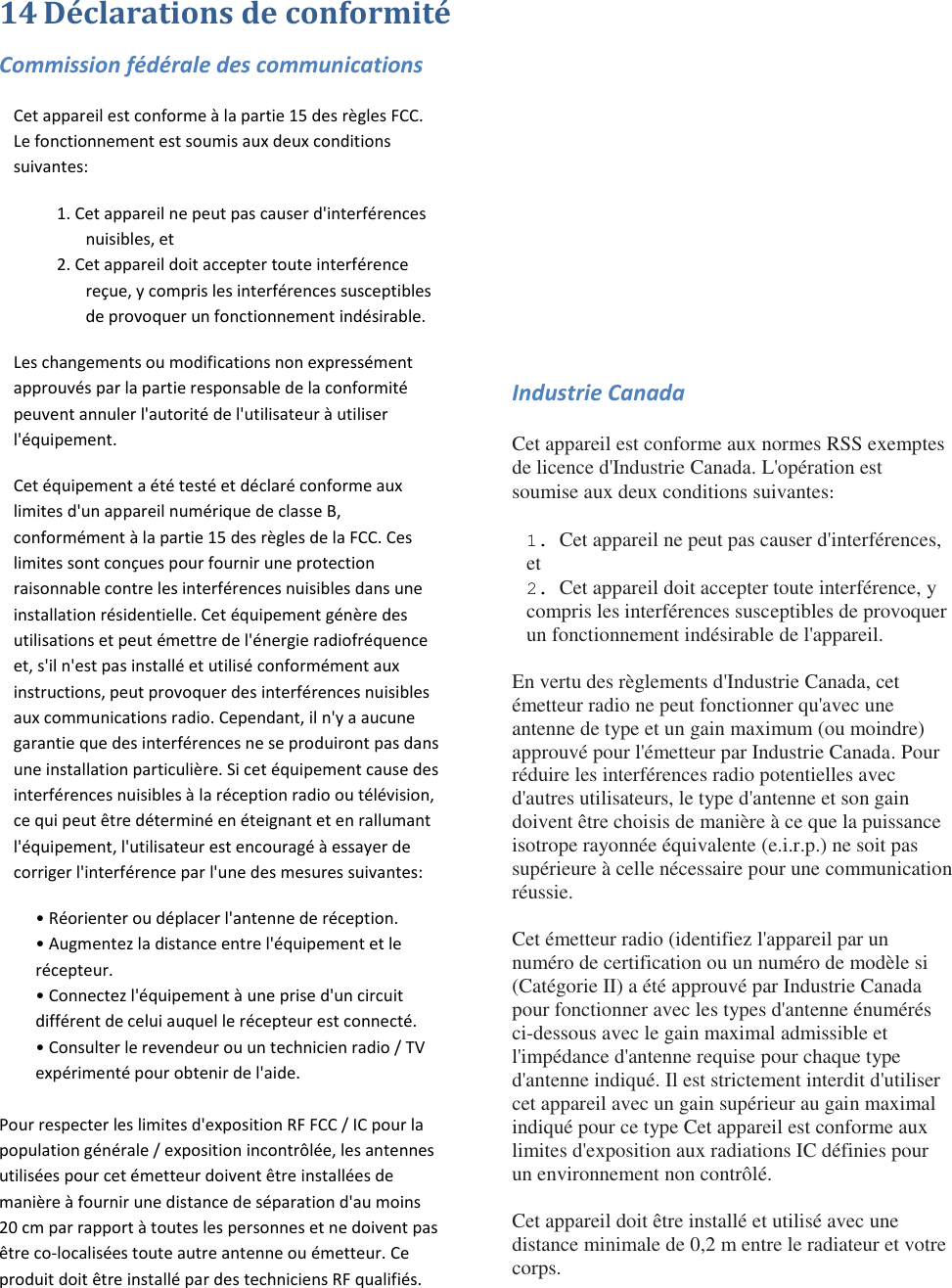 14 Déclarations de conformité Commission fédérale des communications Cet appareil est conforme à la partie 15 des règles FCC. Le fonctionnement est soumis aux deux conditions suivantes:  1. Cet appareil ne peut pas causer d&apos;interférences nuisibles, et  2. Cet appareil doit accepter toute interférence reçue, y compris les interférences susceptibles de provoquer un fonctionnement indésirable. Les changements ou modifications non expressément approuvés par la partie responsable de la conformité peuvent annuler l&apos;autorité de l&apos;utilisateur à utiliser l&apos;équipement. Cet équipement a été testé et déclaré conforme aux limites d&apos;un appareil numérique de classe B, conformément à la partie 15 des règles de la FCC. Ces limites sont conçues pour fournir une protection raisonnable contre les interférences nuisibles dans une installation résidentielle. Cet équipement génère des utilisations et peut émettre de l&apos;énergie radiofréquence et, s&apos;il n&apos;est pas installé et utilisé conformément aux instructions, peut provoquer des interférences nuisibles aux communications radio. Cependant, il n&apos;y a aucune garantie que des interférences ne se produiront pas dans une installation particulière. Si cet équipement cause des interférences nuisibles à la réception radio ou télévision, ce qui peut être déterminé en éteignant et en rallumant l&apos;équipement, l&apos;utilisateur est encouragé à essayer de corriger l&apos;interférence par l&apos;une des mesures suivantes:  • Réorienter ou déplacer l&apos;antenne de réception. • Augmentez la distance entre l&apos;équipement et le récepteur. • Connectez l&apos;équipement à une prise d&apos;un circuit différent de celui auquel le récepteur est connecté. • Consulter le revendeur ou un technicien radio / TV expérimenté pour obtenir de l&apos;aide.  Pour respecter les limites d&apos;exposition RF FCC / IC pour la population générale / exposition incontrôlée, les antennes utilisées pour cet émetteur doivent être installées de manière à fournir une distance de séparation d&apos;au moins 20 cm par rapport à toutes les personnes et ne doivent pas être co-localisées toute autre antenne ou émetteur. Ce produit doit être installé par des techniciens RF qualifiés.       Industrie Canada Cet appareil est conforme aux normes RSS exemptes de licence d&apos;Industrie Canada. L&apos;opération est soumise aux deux conditions suivantes:  1. Cet appareil ne peut pas causer d&apos;interférences, et 2. Cet appareil doit accepter toute interférence, y compris les interférences susceptibles de provoquer un fonctionnement indésirable de l&apos;appareil.  En vertu des règlements d&apos;Industrie Canada, cet émetteur radio ne peut fonctionner qu&apos;avec une antenne de type et un gain maximum (ou moindre) approuvé pour l&apos;émetteur par Industrie Canada. Pour réduire les interférences radio potentielles avec d&apos;autres utilisateurs, le type d&apos;antenne et son gain doivent être choisis de manière à ce que la puissance isotrope rayonnée équivalente (e.i.r.p.) ne soit pas supérieure à celle nécessaire pour une communication réussie.  Cet émetteur radio (identifiez l&apos;appareil par un numéro de certification ou un numéro de modèle si (Catégorie II) a été approuvé par Industrie Canada pour fonctionner avec les types d&apos;antenne énumérés ci-dessous avec le gain maximal admissible et l&apos;impédance d&apos;antenne requise pour chaque type d&apos;antenne indiqué. Il est strictement interdit d&apos;utiliser cet appareil avec un gain supérieur au gain maximal indiqué pour ce type Cet appareil est conforme aux limites d&apos;exposition aux radiations IC définies pour un environnement non contrôlé.  Cet appareil doit être installé et utilisé avec une distance minimale de 0,2 m entre le radiateur et votre corps. 