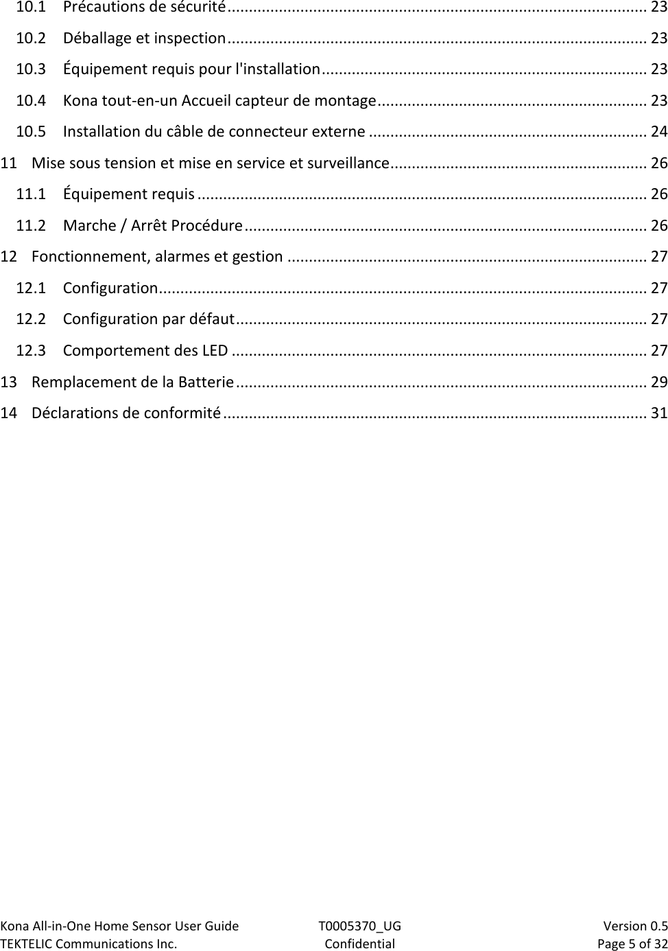 Kona All-in-One Home Sensor User Guide  T0005370_UG                            Version 0.5 TEKTELIC Communications Inc.  Confidential  Page 5 of 32   10.1 Précautions de sécurité .................................................................................................. 23 10.2 Déballage et inspection .................................................................................................. 23 10.3 Équipement requis pour l&apos;installation ............................................................................ 23 10.4 Kona tout-en-un Accueil capteur de montage ............................................................... 23 10.5 Installation du câble de connecteur externe ................................................................. 24 11 Mise sous tension et mise en service et surveillance............................................................ 26 11.1 Équipement requis ......................................................................................................... 26 11.2 Marche / Arrêt Procédure .............................................................................................. 26 12 Fonctionnement, alarmes et gestion .................................................................................... 27 12.1 Configuration .................................................................................................................. 27 12.2 Configuration par défaut ................................................................................................ 27 12.3 Comportement des LED ................................................................................................. 27 13 Remplacement de la Batterie ................................................................................................ 29 14 Déclarations de conformité ................................................................................................... 31  