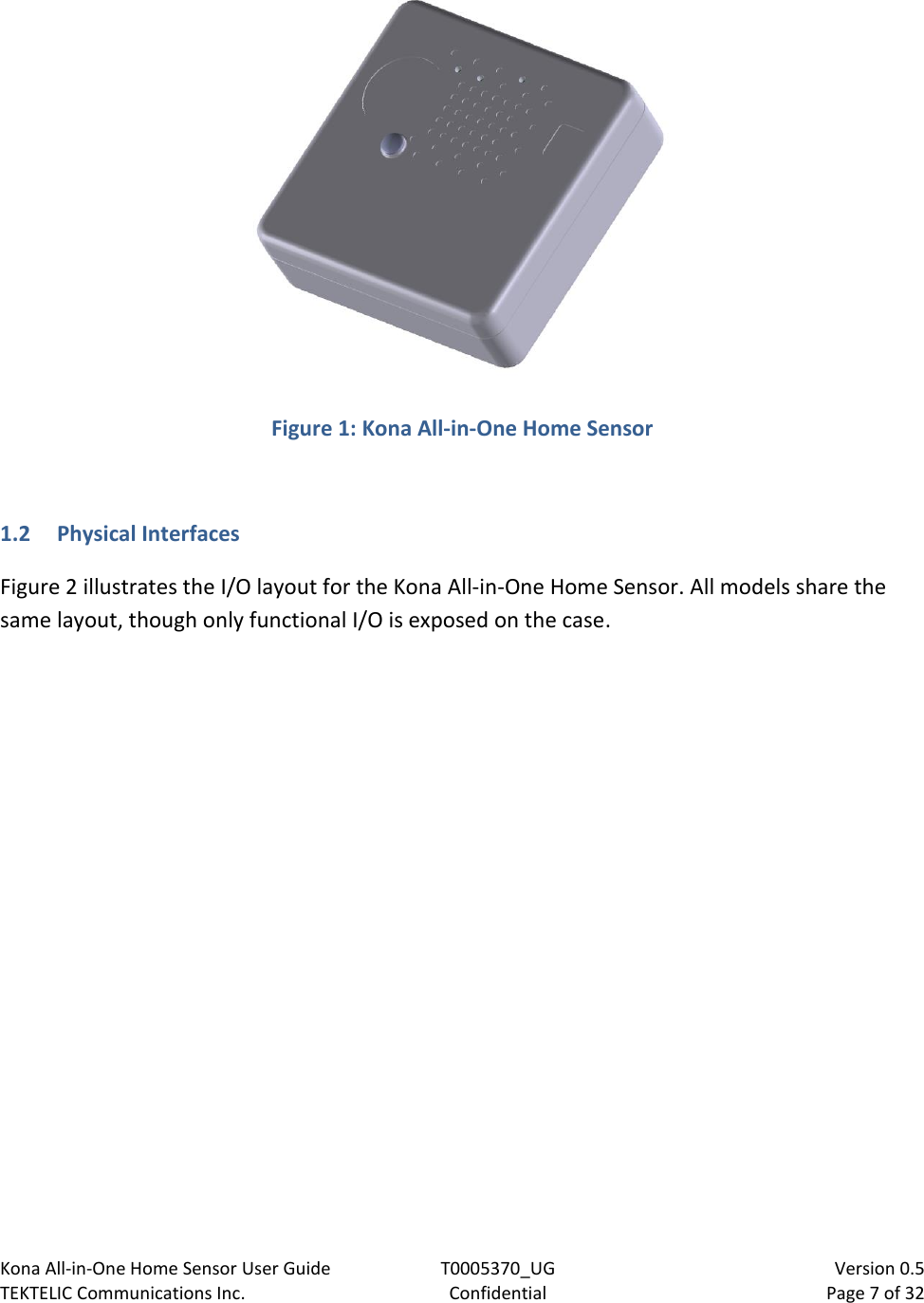 Kona All-in-One Home Sensor User Guide  T0005370_UG                            Version 0.5 TEKTELIC Communications Inc.  Confidential  Page 7 of 32    Figure 1: Kona All-in-One Home Sensor   1.2 Physical Interfaces Figure 2 illustrates the I/O layout for the Kona All-in-One Home Sensor. All models share the same layout, though only functional I/O is exposed on the case. 