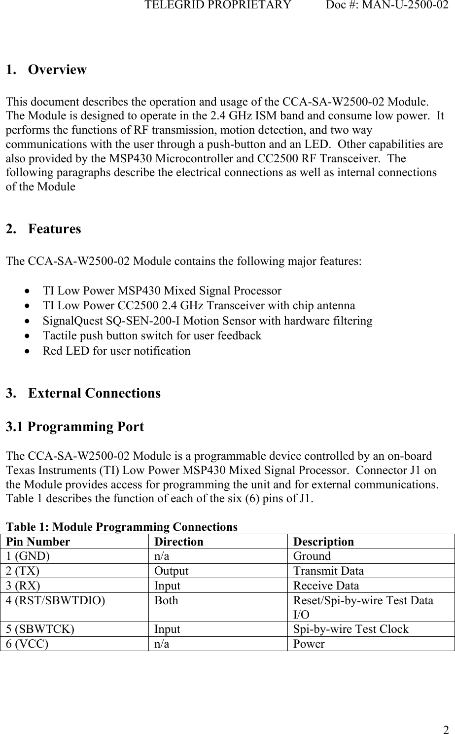                                              TELEGRID PROPRIETARY           Doc #: MAN-U-2500-02  2 1. Overview  This document describes the operation and usage of the CCA-SA-W2500-02 Module.  The Module is designed to operate in the 2.4 GHz ISM band and consume low power.  It performs the functions of RF transmission, motion detection, and two way communications with the user through a push-button and an LED.  Other capabilities are also provided by the MSP430 Microcontroller and CC2500 RF Transceiver.  The following paragraphs describe the electrical connections as well as internal connections of the Module  2. Features  The CCA-SA-W2500-02 Module contains the following major features:  • TI Low Power MSP430 Mixed Signal Processor • TI Low Power CC2500 2.4 GHz Transceiver with chip antenna • SignalQuest SQ-SEN-200-I Motion Sensor with hardware filtering • Tactile push button switch for user feedback • Red LED for user notification  3. External Connections  3.1 Programming Port  The CCA-SA-W2500-02 Module is a programmable device controlled by an on-board Texas Instruments (TI) Low Power MSP430 Mixed Signal Processor.  Connector J1 on the Module provides access for programming the unit and for external communications.  Table 1 describes the function of each of the six (6) pins of J1.    Table 1: Module Programming Connections Pin Number  Direction  Description 1 (GND)  n/a  Ground 2 (TX)  Output  Transmit Data 3 (RX)  Input  Receive Data 4 (RST/SBWTDIO)  Both  Reset/Spi-by-wire Test Data I/O 5 (SBWTCK)  Input  Spi-by-wire Test Clock 6 (VCC)  n/a  Power    