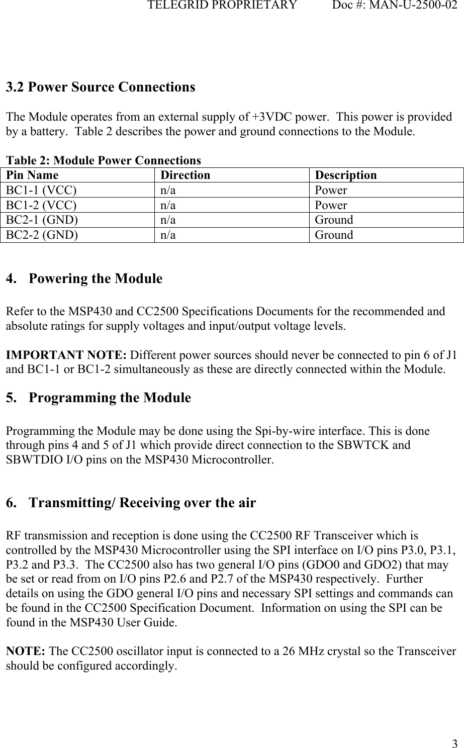                                              TELEGRID PROPRIETARY           Doc #: MAN-U-2500-02  3   3.2 Power Source Connections  The Module operates from an external supply of +3VDC power.  This power is provided by a battery.  Table 2 describes the power and ground connections to the Module.  Table 2: Module Power Connections Pin Name  Direction  Description BC1-1 (VCC)  n/a  Power BC1-2 (VCC)  n/a  Power BC2-1 (GND)  n/a  Ground BC2-2 (GND)  n/a  Ground  4. Powering the Module  Refer to the MSP430 and CC2500 Specifications Documents for the recommended and absolute ratings for supply voltages and input/output voltage levels.  IMPORTANT NOTE: Different power sources should never be connected to pin 6 of J1 and BC1-1 or BC1-2 simultaneously as these are directly connected within the Module.  5. Programming the Module  Programming the Module may be done using the Spi-by-wire interface. This is done through pins 4 and 5 of J1 which provide direct connection to the SBWTCK and SBWTDIO I/O pins on the MSP430 Microcontroller.  6. Transmitting/ Receiving over the air  RF transmission and reception is done using the CC2500 RF Transceiver which is controlled by the MSP430 Microcontroller using the SPI interface on I/O pins P3.0, P3.1, P3.2 and P3.3.  The CC2500 also has two general I/O pins (GDO0 and GDO2) that may be set or read from on I/O pins P2.6 and P2.7 of the MSP430 respectively.  Further details on using the GDO general I/O pins and necessary SPI settings and commands can be found in the CC2500 Specification Document.  Information on using the SPI can be found in the MSP430 User Guide.  NOTE: The CC2500 oscillator input is connected to a 26 MHz crystal so the Transceiver should be configured accordingly.  