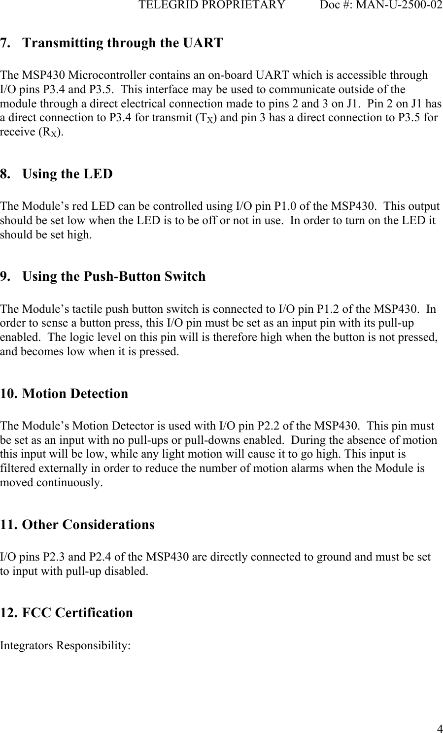                                              TELEGRID PROPRIETARY           Doc #: MAN-U-2500-02  47. Transmitting through the UART  The MSP430 Microcontroller contains an on-board UART which is accessible through I/O pins P3.4 and P3.5.  This interface may be used to communicate outside of the module through a direct electrical connection made to pins 2 and 3 on J1.  Pin 2 on J1 has a direct connection to P3.4 for transmit (TX) and pin 3 has a direct connection to P3.5 for receive (RX).  8. Using the LED  The Module’s red LED can be controlled using I/O pin P1.0 of the MSP430.  This output should be set low when the LED is to be off or not in use.  In order to turn on the LED it should be set high.  9. Using the Push-Button Switch  The Module’s tactile push button switch is connected to I/O pin P1.2 of the MSP430.  In order to sense a button press, this I/O pin must be set as an input pin with its pull-up enabled.  The logic level on this pin will is therefore high when the button is not pressed, and becomes low when it is pressed.  10. Motion Detection  The Module’s Motion Detector is used with I/O pin P2.2 of the MSP430.  This pin must be set as an input with no pull-ups or pull-downs enabled.  During the absence of motion this input will be low, while any light motion will cause it to go high. This input is filtered externally in order to reduce the number of motion alarms when the Module is moved continuously.  11. Other Considerations  I/O pins P2.3 and P2.4 of the MSP430 are directly connected to ground and must be set to input with pull-up disabled.  12. FCC Certification  Integrators Responsibility:  