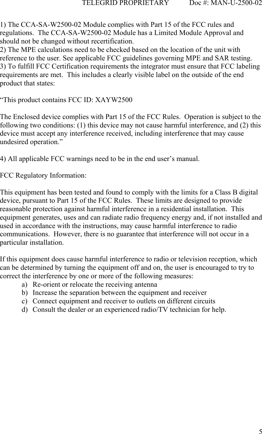                                              TELEGRID PROPRIETARY           Doc #: MAN-U-2500-02  51) The CCA-SA-W2500-02 Module complies with Part 15 of the FCC rules and regulations.  The CCA-SA-W2500-02 Module has a Limited Module Approval and should not be changed without recertification. 2) The MPE calculations need to be checked based on the location of the unit with reference to the user. See applicable FCC guidelines governing MPE and SAR testing. 3) To fulfill FCC Certification requirements the integrator must ensure that FCC labeling requirements are met.  This includes a clearly visible label on the outside of the end product that states:  “This product contains FCC ID: XAYW2500  The Enclosed device complies with Part 15 of the FCC Rules.  Operation is subject to the following two conditions: (1) this device may not cause harmful interference, and (2) this device must accept any interference received, including interference that may cause undesired operation.”  4) All applicable FCC warnings need to be in the end user’s manual.  FCC Regulatory Information:  This equipment has been tested and found to comply with the limits for a Class B digital device, pursuant to Part 15 of the FCC Rules.  These limits are designed to provide reasonable protection against harmful interference in a residential installation.  This equipment generates, uses and can radiate radio frequency energy and, if not installed and used in accordance with the instructions, may cause harmful interference to radio communications.  However, there is no guarantee that interference will not occur in a particular installation.  If this equipment does cause harmful interference to radio or television reception, which can be determined by turning the equipment off and on, the user is encouraged to try to correct the interference by one or more of the following measures: a) Re-orient or relocate the receiving antenna b) Increase the separation between the equipment and receiver c) Connect equipment and receiver to outlets on different circuits d) Consult the dealer or an experienced radio/TV technician for help.  