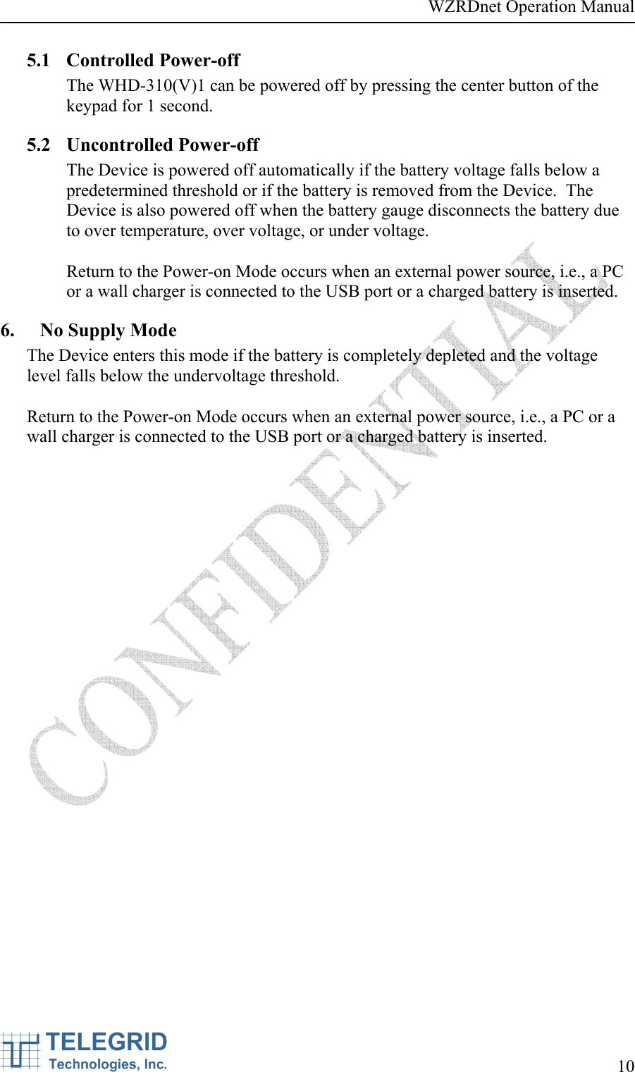 WZRDnet Operation Manual     10   5.1 Controlled Power-off The WHD-310(V)1 can be powered off by pressing the center button of the keypad for 1 second.   5.2 Uncontrolled Power-off The Device is powered off automatically if the battery voltage falls below a predetermined threshold or if the battery is removed from the Device.  The Device is also powered off when the battery gauge disconnects the battery due to over temperature, over voltage, or under voltage.   Return to the Power-on Mode occurs when an external power source, i.e., a PC or a wall charger is connected to the USB port or a charged battery is inserted. 6. No Supply Mode The Device enters this mode if the battery is completely depleted and the voltage level falls below the undervoltage threshold.    Return to the Power-on Mode occurs when an external power source, i.e., a PC or a wall charger is connected to the USB port or a charged battery is inserted. 