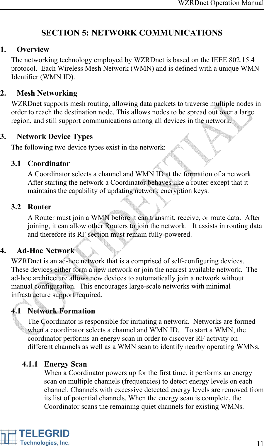 WZRDnet Operation Manual     11   SECTION 5: NETWORK COMMUNICATIONS 1. Overview The networking technology employed by WZRDnet is based on the IEEE 802.15.4 protocol.  Each Wireless Mesh Network (WMN) and is defined with a unique WMN Identifier (WMN ID).  2. Mesh Networking WZRDnet supports mesh routing, allowing data packets to traverse multiple nodes in order to reach the destination node. This allows nodes to be spread out over a large region, and still support communications among all devices in the network. 3. Network Device Types The following two device types exist in the network:  3.1 Coordinator A Coordinator selects a channel and WMN ID at the formation of a network.  After starting the network a Coordinator behaves like a router except that it maintains the capability of updating network encryption keys. 3.2 Router A Router must join a WMN before it can transmit, receive, or route data.  After joining, it can allow other Routers to join the network.   It assists in routing data and therefore its RF section must remain fully-powered. 4. Ad-Hoc Network WZRDnet is an ad-hoc network that is a comprised of self-configuring devices.  These devices either form a new network or join the nearest available network.  The ad-hoc architecture allows new devices to automatically join a network without manual configuration.  This encourages large-scale networks with minimal infrastructure support required.   4.1 Network Formation The Coordinator is responsible for initiating a network.  Networks are formed when a coordinator selects a channel and WMN ID.   To start a WMN, the coordinator performs an energy scan in order to discover RF activity on different channels as well as a WMN scan to identify nearby operating WMNs.    4.1.1 Energy Scan When a Coordinator powers up for the first time, it performs an energy scan on multiple channels (frequencies) to detect energy levels on each channel. Channels with excessive detected energy levels are removed from its list of potential channels. When the energy scan is complete, the Coordinator scans the remaining quiet channels for existing WMNs.  