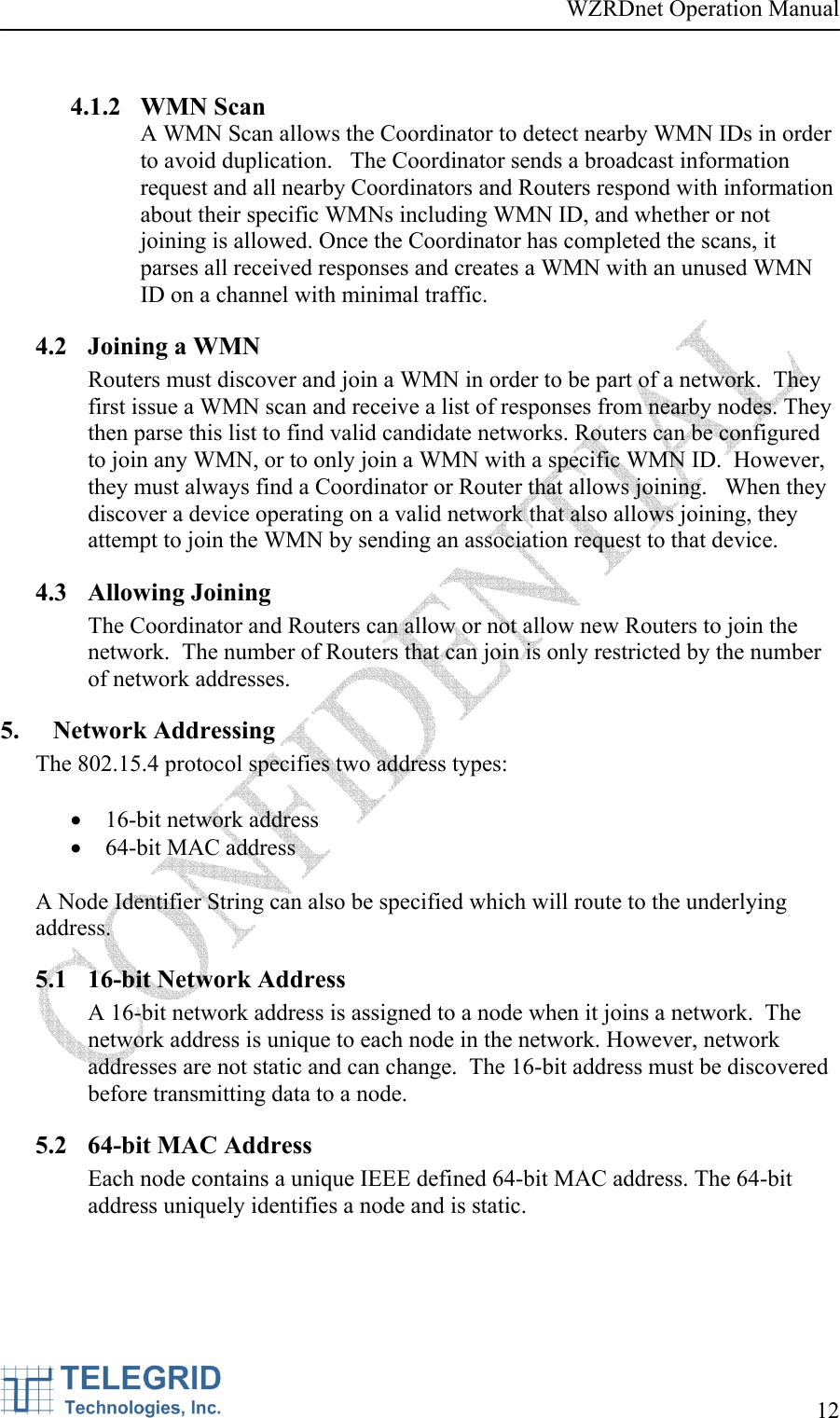 WZRDnet Operation Manual     12    4.1.2 WMN Scan A WMN Scan allows the Coordinator to detect nearby WMN IDs in order to avoid duplication.   The Coordinator sends a broadcast information request and all nearby Coordinators and Routers respond with information about their specific WMNs including WMN ID, and whether or not joining is allowed. Once the Coordinator has completed the scans, it parses all received responses and creates a WMN with an unused WMN ID on a channel with minimal traffic.  4.2 Joining a WMN Routers must discover and join a WMN in order to be part of a network.  They first issue a WMN scan and receive a list of responses from nearby nodes. They then parse this list to find valid candidate networks. Routers can be configured to join any WMN, or to only join a WMN with a specific WMN ID.  However, they must always find a Coordinator or Router that allows joining.   When they discover a device operating on a valid network that also allows joining, they attempt to join the WMN by sending an association request to that device. 4.3 Allowing Joining The Coordinator and Routers can allow or not allow new Routers to join the network.  The number of Routers that can join is only restricted by the number of network addresses.   5. Network Addressing The 802.15.4 protocol specifies two address types:   • 16-bit network address • 64-bit MAC address  A Node Identifier String can also be specified which will route to the underlying address. 5.1 16-bit Network Address  A 16-bit network address is assigned to a node when it joins a network.  The network address is unique to each node in the network. However, network addresses are not static and can change.  The 16-bit address must be discovered before transmitting data to a node. 5.2 64-bit MAC Address Each node contains a unique IEEE defined 64-bit MAC address. The 64-bit address uniquely identifies a node and is static. 