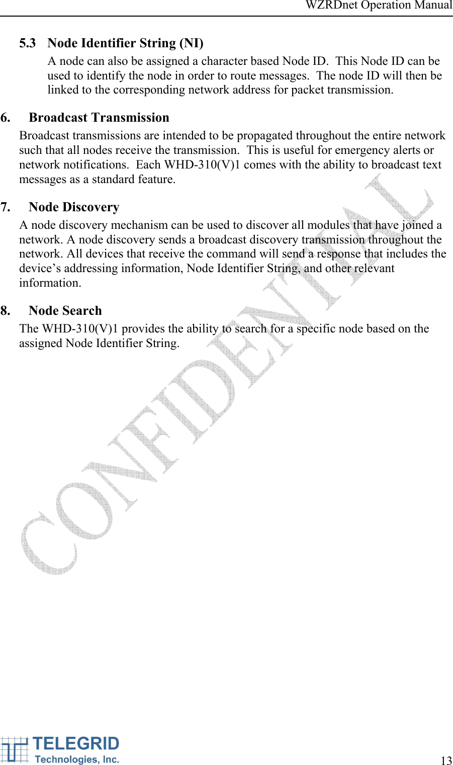 WZRDnet Operation Manual     13   5.3 Node Identifier String (NI) A node can also be assigned a character based Node ID.  This Node ID can be used to identify the node in order to route messages.  The node ID will then be linked to the corresponding network address for packet transmission. 6. Broadcast Transmission Broadcast transmissions are intended to be propagated throughout the entire network such that all nodes receive the transmission.  This is useful for emergency alerts or network notifications.  Each WHD-310(V)1 comes with the ability to broadcast text messages as a standard feature. 7. Node Discovery A node discovery mechanism can be used to discover all modules that have joined a network. A node discovery sends a broadcast discovery transmission throughout the network. All devices that receive the command will send a response that includes the device’s addressing information, Node Identifier String, and other relevant information.  8. Node Search The WHD-310(V)1 provides the ability to search for a specific node based on the assigned Node Identifier String. 