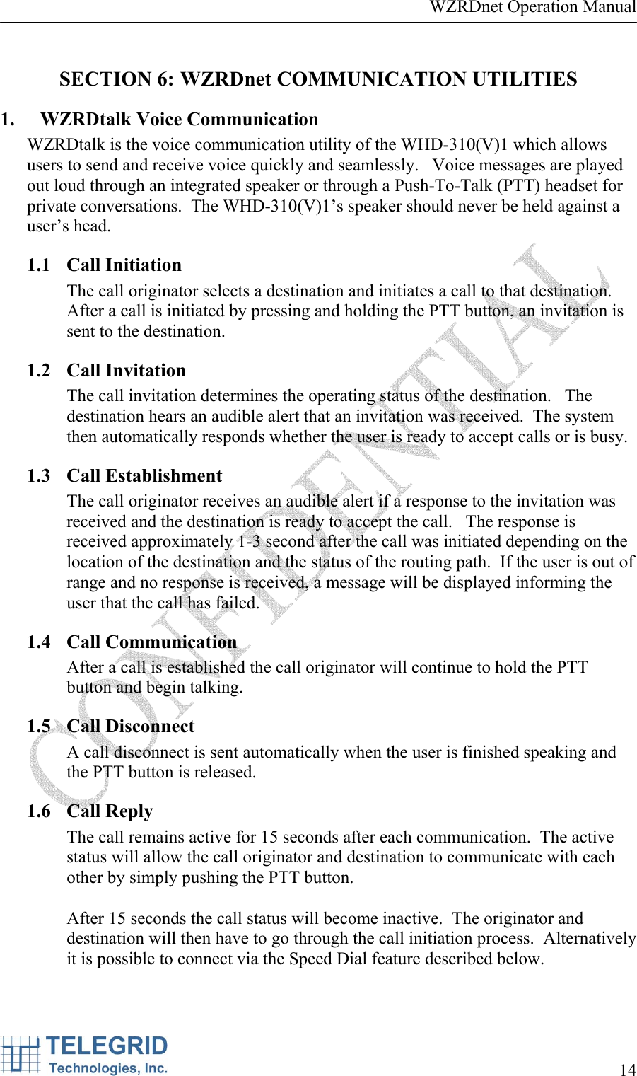 WZRDnet Operation Manual     14   SECTION 6: WZRDnet COMMUNICATION UTILITIES 1. WZRDtalk Voice Communication WZRDtalk is the voice communication utility of the WHD-310(V)1 which allows users to send and receive voice quickly and seamlessly.   Voice messages are played out loud through an integrated speaker or through a Push-To-Talk (PTT) headset for private conversations.  The WHD-310(V)1’s speaker should never be held against a user’s head. 1.1 Call Initiation The call originator selects a destination and initiates a call to that destination.   After a call is initiated by pressing and holding the PTT button, an invitation is sent to the destination.    1.2 Call Invitation The call invitation determines the operating status of the destination.   The destination hears an audible alert that an invitation was received.  The system then automatically responds whether the user is ready to accept calls or is busy.    1.3 Call Establishment The call originator receives an audible alert if a response to the invitation was received and the destination is ready to accept the call.   The response is received approximately 1-3 second after the call was initiated depending on the location of the destination and the status of the routing path.  If the user is out of range and no response is received, a message will be displayed informing the user that the call has failed. 1.4 Call Communication After a call is established the call originator will continue to hold the PTT button and begin talking. 1.5 Call Disconnect A call disconnect is sent automatically when the user is finished speaking and the PTT button is released. 1.6 Call Reply The call remains active for 15 seconds after each communication.  The active status will allow the call originator and destination to communicate with each other by simply pushing the PTT button.     After 15 seconds the call status will become inactive.  The originator and destination will then have to go through the call initiation process.  Alternatively it is possible to connect via the Speed Dial feature described below.  