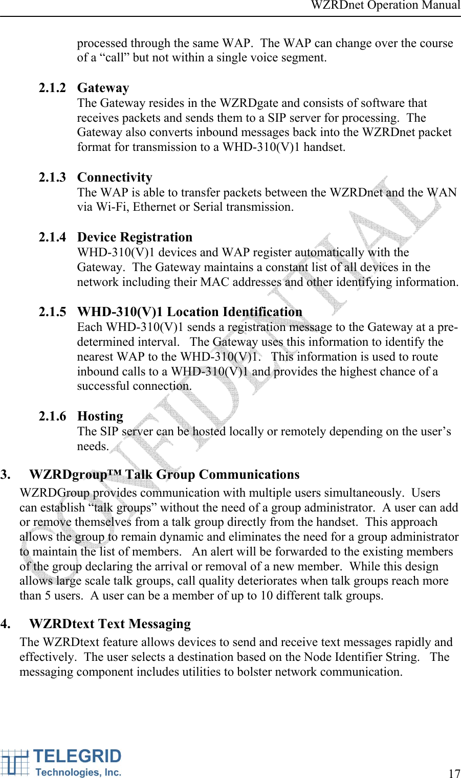 WZRDnet Operation Manual     17   processed through the same WAP.  The WAP can change over the course of a “call” but not within a single voice segment.    2.1.2 Gateway The Gateway resides in the WZRDgate and consists of software that receives packets and sends them to a SIP server for processing.  The Gateway also converts inbound messages back into the WZRDnet packet format for transmission to a WHD-310(V)1 handset.  2.1.3 Connectivity The WAP is able to transfer packets between the WZRDnet and the WAN via Wi-Fi, Ethernet or Serial transmission.    2.1.4 Device Registration WHD-310(V)1 devices and WAP register automatically with the Gateway.  The Gateway maintains a constant list of all devices in the network including their MAC addresses and other identifying information.  2.1.5 WHD-310(V)1 Location Identification Each WHD-310(V)1 sends a registration message to the Gateway at a pre-determined interval.   The Gateway uses this information to identify the nearest WAP to the WHD-310(V)1.   This information is used to route inbound calls to a WHD-310(V)1 and provides the highest chance of a successful connection.  2.1.6 Hosting The SIP server can be hosted locally or remotely depending on the user’s needs.    3. WZRDgroup™ Talk Group Communications WZRDGroup provides communication with multiple users simultaneously.  Users can establish “talk groups” without the need of a group administrator.  A user can add or remove themselves from a talk group directly from the handset.  This approach allows the group to remain dynamic and eliminates the need for a group administrator to maintain the list of members.   An alert will be forwarded to the existing members of the group declaring the arrival or removal of a new member.  While this design allows large scale talk groups, call quality deteriorates when talk groups reach more than 5 users.  A user can be a member of up to 10 different talk groups. 4. WZRDtext Text Messaging The WZRDtext feature allows devices to send and receive text messages rapidly and effectively.  The user selects a destination based on the Node Identifier String.   The messaging component includes utilities to bolster network communication. 