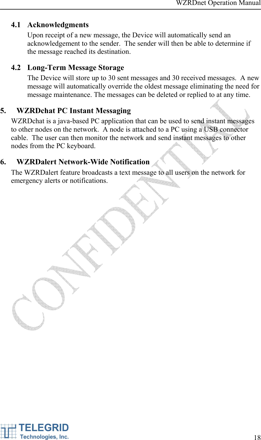 WZRDnet Operation Manual     18   4.1 Acknowledgments Upon receipt of a new message, the Device will automatically send an acknowledgement to the sender.  The sender will then be able to determine if the message reached its destination.   4.2 Long-Term Message Storage The Device will store up to 30 sent messages and 30 received messages.  A new message will automatically override the oldest message eliminating the need for message maintenance. The messages can be deleted or replied to at any time. 5. WZRDchat PC Instant Messaging WZRDchat is a java-based PC application that can be used to send instant messages to other nodes on the network.  A node is attached to a PC using a USB connector cable.  The user can then monitor the network and send instant messages to other nodes from the PC keyboard. 6. WZRDalert Network-Wide Notification The WZRDalert feature broadcasts a text message to all users on the network for emergency alerts or notifications.   