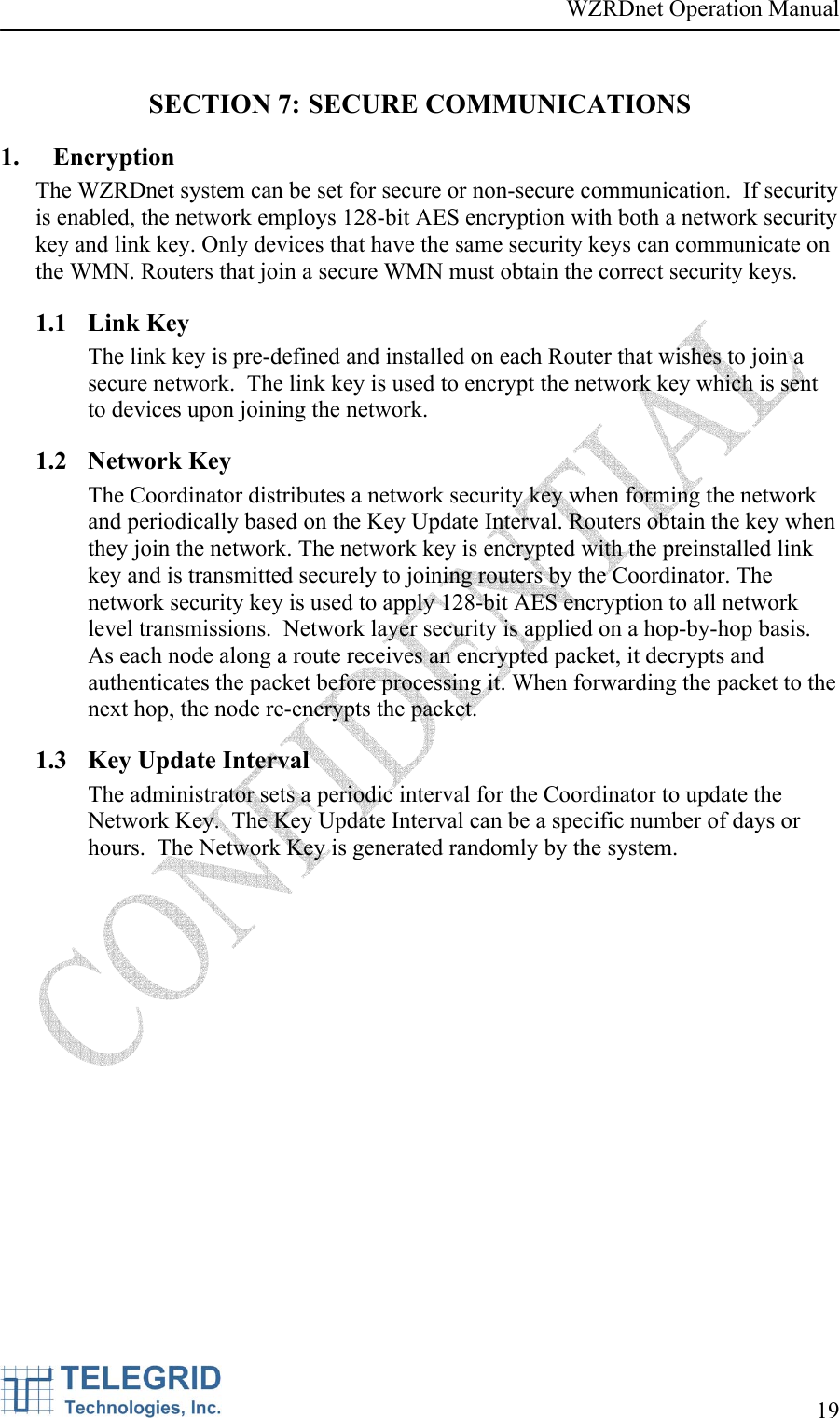 WZRDnet Operation Manual     19   SECTION 7: SECURE COMMUNICATIONS 1. Encryption The WZRDnet system can be set for secure or non-secure communication.  If security is enabled, the network employs 128-bit AES encryption with both a network security key and link key. Only devices that have the same security keys can communicate on the WMN. Routers that join a secure WMN must obtain the correct security keys.   1.1 Link Key The link key is pre-defined and installed on each Router that wishes to join a secure network.  The link key is used to encrypt the network key which is sent to devices upon joining the network. 1.2 Network Key The Coordinator distributes a network security key when forming the network and periodically based on the Key Update Interval. Routers obtain the key when they join the network. The network key is encrypted with the preinstalled link key and is transmitted securely to joining routers by the Coordinator. The network security key is used to apply 128-bit AES encryption to all network level transmissions.  Network layer security is applied on a hop-by-hop basis. As each node along a route receives an encrypted packet, it decrypts and authenticates the packet before processing it. When forwarding the packet to the next hop, the node re-encrypts the packet.   1.3 Key Update Interval The administrator sets a periodic interval for the Coordinator to update the Network Key.  The Key Update Interval can be a specific number of days or hours.  The Network Key is generated randomly by the system.   