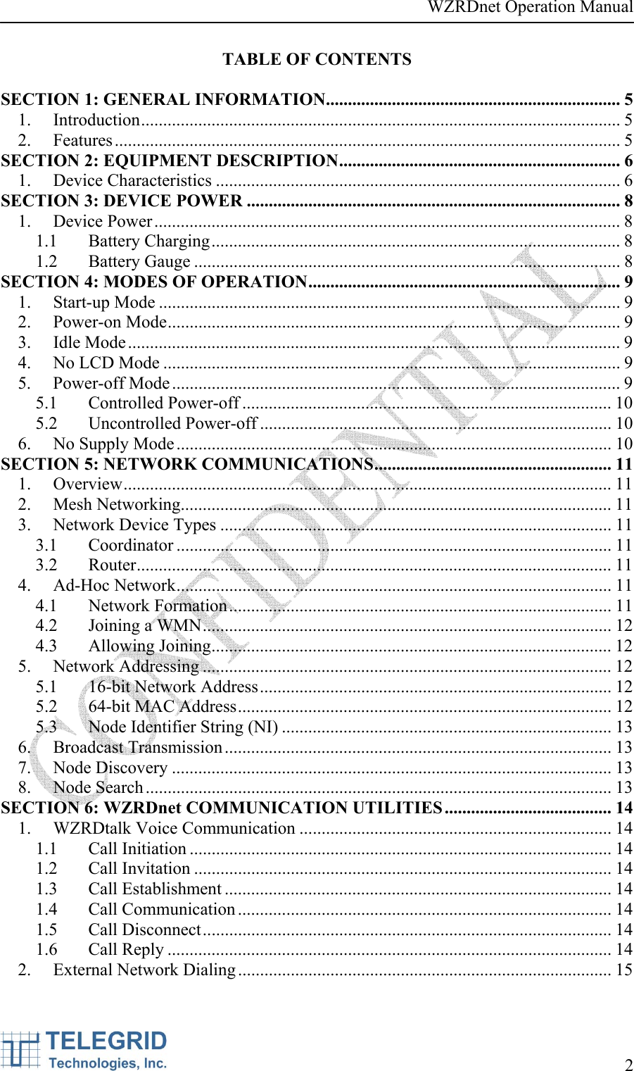 WZRDnet Operation Manual     2   TABLE OF CONTENTS  SECTION 1: GENERAL INFORMATION................................................................... 5 1. Introduction............................................................................................................. 5 2. Features................................................................................................................... 5 SECTION 2: EQUIPMENT DESCRIPTION................................................................ 6 1. Device Characteristics ............................................................................................ 6 SECTION 3: DEVICE POWER ..................................................................................... 8 1. Device Power.......................................................................................................... 8 1.1 Battery Charging............................................................................................. 8 1.2 Battery Gauge ................................................................................................. 8 SECTION 4: MODES OF OPERATION....................................................................... 9 1. Start-up Mode ......................................................................................................... 9 2. Power-on Mode....................................................................................................... 9 3. Idle Mode................................................................................................................ 9 4.  No LCD Mode ........................................................................................................ 9 5. Power-off Mode ...................................................................................................... 9 5.1 Controlled Power-off .................................................................................... 10 5.2 Uncontrolled Power-off ................................................................................ 10 6.  No Supply Mode................................................................................................... 10 SECTION 5: NETWORK COMMUNICATIONS...................................................... 11 1. Overview............................................................................................................... 11 2. Mesh Networking.................................................................................................. 11 3.  Network Device Types ......................................................................................... 11 3.1 Coordinator ................................................................................................... 11 3.2 Router............................................................................................................ 11 4. Ad-Hoc Network................................................................................................... 11 4.1 Network Formation....................................................................................... 11 4.2  Joining a WMN............................................................................................. 12 4.3 Allowing Joining........................................................................................... 12 5. Network Addressing ............................................................................................. 12 5.1  16-bit Network Address................................................................................ 12 5.2  64-bit MAC Address..................................................................................... 12 5.3  Node Identifier String (NI) ........................................................................... 13 6. Broadcast Transmission........................................................................................ 13 7. Node Discovery .................................................................................................... 13 8. Node Search .......................................................................................................... 13 SECTION 6: WZRDnet COMMUNICATION UTILITIES...................................... 14 1.  WZRDtalk Voice Communication ....................................................................... 14 1.1 Call Initiation ................................................................................................ 14 1.2 Call Invitation ............................................................................................... 14 1.3 Call Establishment ........................................................................................ 14 1.4 Call Communication ..................................................................................... 14 1.5 Call Disconnect............................................................................................. 14 1.6 Call Reply ..................................................................................................... 14 2.  External Network Dialing ..................................................................................... 15 