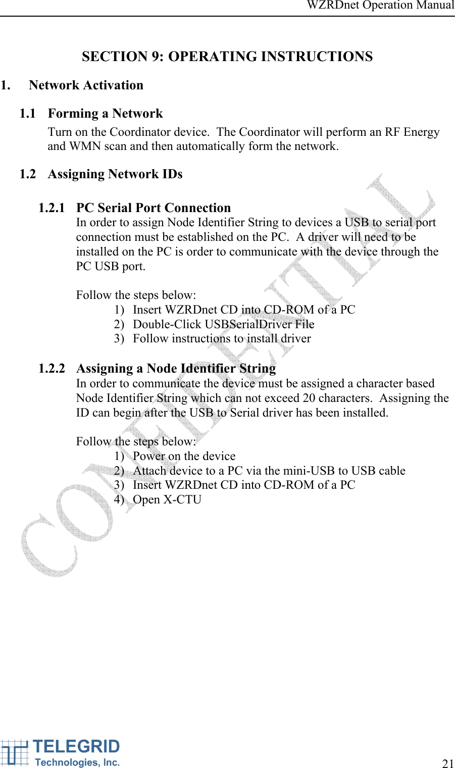 WZRDnet Operation Manual     21   SECTION 9: OPERATING INSTRUCTIONS 1. Network Activation  1.1 Forming a Network Turn on the Coordinator device.  The Coordinator will perform an RF Energy and WMN scan and then automatically form the network. 1.2 Assigning Network IDs  1.2.1 PC Serial Port Connection In order to assign Node Identifier String to devices a USB to serial port connection must be established on the PC.  A driver will need to be installed on the PC is order to communicate with the device through the PC USB port.  Follow the steps below: 1) Insert WZRDnet CD into CD-ROM of a PC 2) Double-Click USBSerialDriver File 3) Follow instructions to install driver  1.2.2 Assigning a Node Identifier String In order to communicate the device must be assigned a character based Node Identifier String which can not exceed 20 characters.  Assigning the ID can begin after the USB to Serial driver has been installed.     Follow the steps below: 1) Power on the device 2) Attach device to a PC via the mini-USB to USB cable 3) Insert WZRDnet CD into CD-ROM of a PC 4) Open X-CTU  