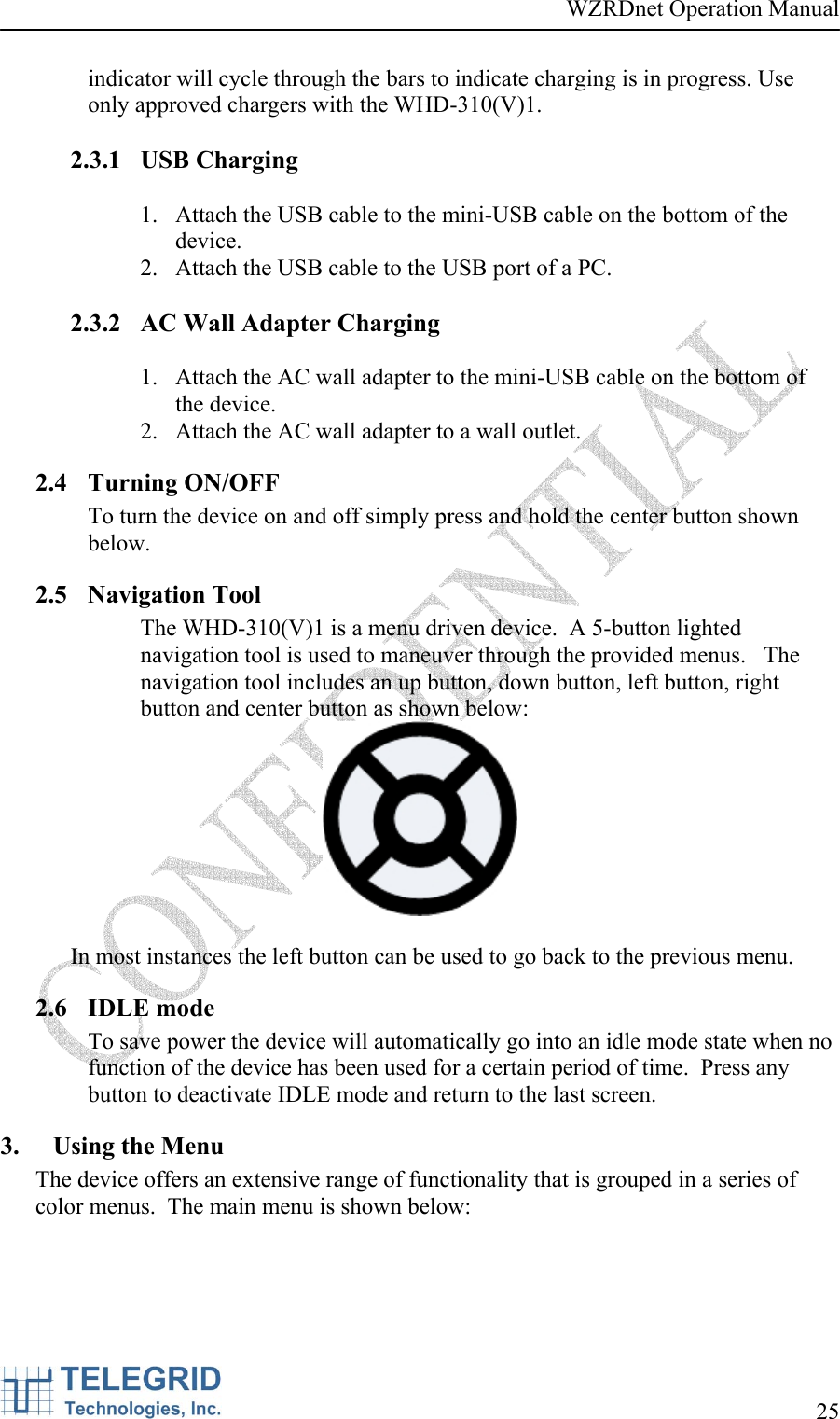 WZRDnet Operation Manual     25   indicator will cycle through the bars to indicate charging is in progress. Use only approved chargers with the WHD-310(V)1.  2.3.1 USB Charging  1. Attach the USB cable to the mini-USB cable on the bottom of the device. 2. Attach the USB cable to the USB port of a PC.  2.3.2 AC Wall Adapter Charging  1. Attach the AC wall adapter to the mini-USB cable on the bottom of the device. 2. Attach the AC wall adapter to a wall outlet. 2.4 Turning ON/OFF To turn the device on and off simply press and hold the center button shown below. 2.5 Navigation Tool The WHD-310(V)1 is a menu driven device.  A 5-button lighted navigation tool is used to maneuver through the provided menus.   The navigation tool includes an up button, down button, left button, right button and center button as shown below:   In most instances the left button can be used to go back to the previous menu. 2.6 IDLE mode To save power the device will automatically go into an idle mode state when no function of the device has been used for a certain period of time.  Press any button to deactivate IDLE mode and return to the last screen.   3. Using the Menu The device offers an extensive range of functionality that is grouped in a series of color menus.  The main menu is shown below:  