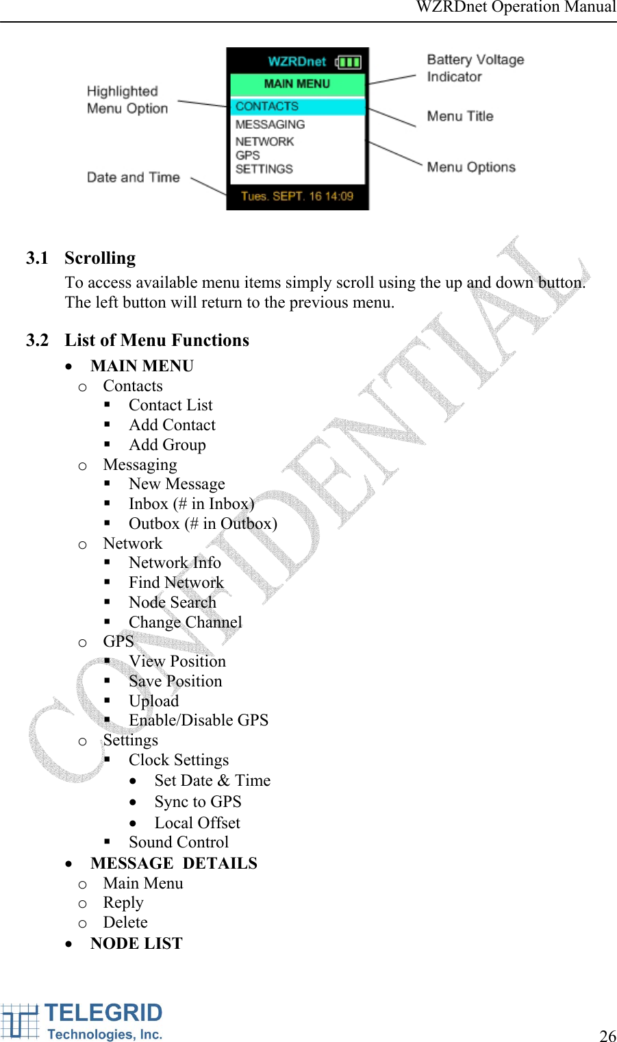 WZRDnet Operation Manual     26     3.1 Scrolling To access available menu items simply scroll using the up and down button.  The left button will return to the previous menu. 3.2 List of Menu Functions • MAIN MENU o Contacts  Contact List  Add Contact  Add Group o Messaging  New Message  Inbox (# in Inbox)  Outbox (# in Outbox) o Network  Network Info  Find Network  Node Search  Change Channel o GPS  View Position  Save Position  Upload  Enable/Disable GPS o Settings  Clock Settings • Set Date &amp; Time • Sync to GPS • Local Offset  Sound Control • MESSAGE  DETAILS o Main Menu o Reply  o Delete • NODE LIST 