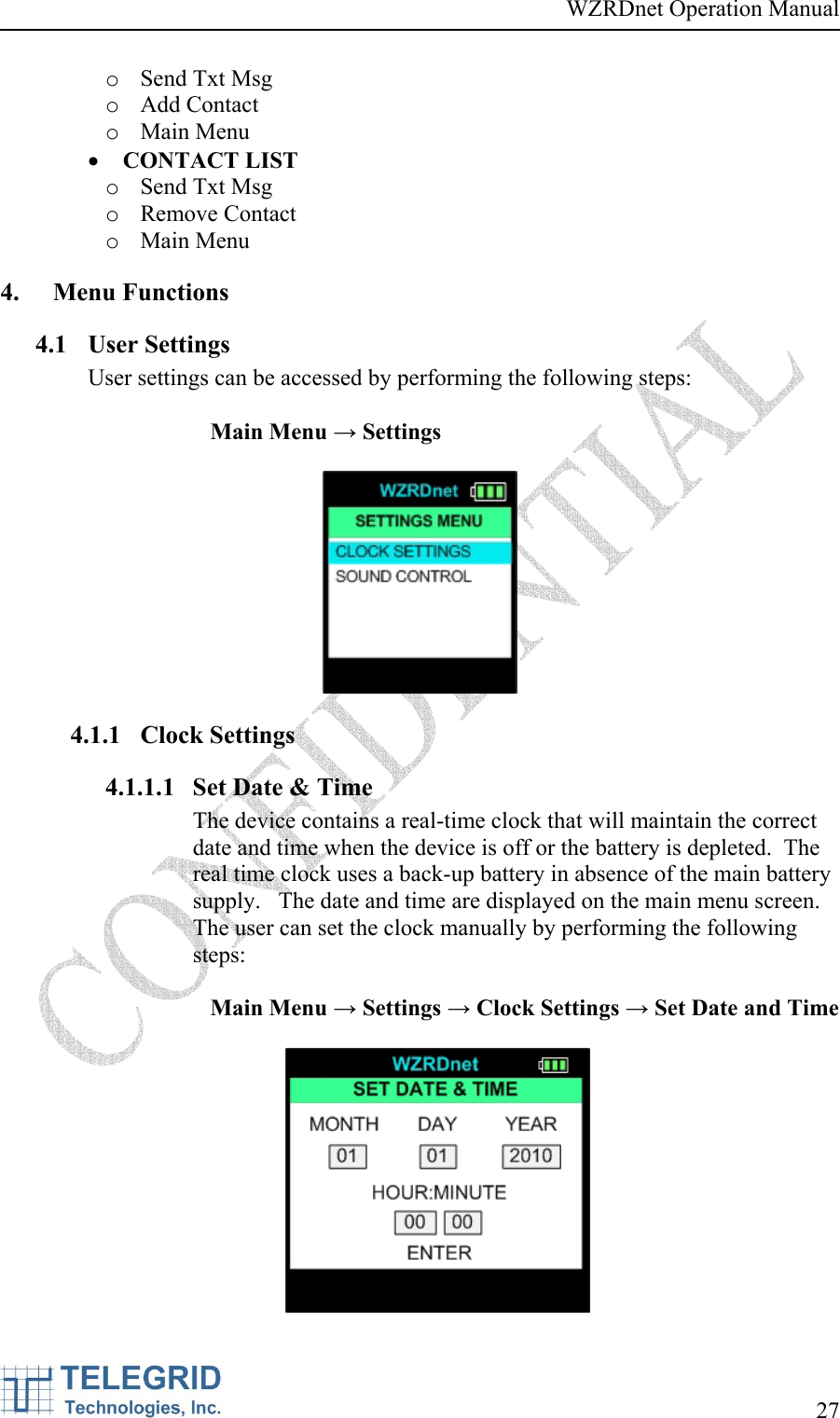 WZRDnet Operation Manual     27   o Send Txt Msg o Add Contact o Main Menu • CONTACT LIST o Send Txt Msg o Remove Contact o Main Menu 4. Menu Functions  4.1 User Settings User settings can be accessed by performing the following steps:  Main Menu → Settings    4.1.1 Clock Settings 4.1.1.1 Set Date &amp; Time The device contains a real-time clock that will maintain the correct date and time when the device is off or the battery is depleted.  The real time clock uses a back-up battery in absence of the main battery supply.   The date and time are displayed on the main menu screen.  The user can set the clock manually by performing the following steps:  Main Menu → Settings → Clock Settings → Set Date and Time   