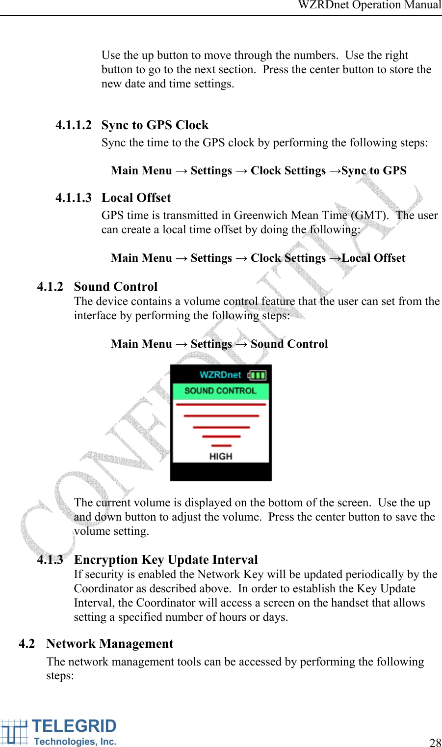 WZRDnet Operation Manual     28    Use the up button to move through the numbers.  Use the right button to go to the next section.  Press the center button to store the new date and time settings.  4.1.1.2 Sync to GPS Clock Sync the time to the GPS clock by performing the following steps:  Main Menu → Settings → Clock Settings →Sync to GPS 4.1.1.3 Local Offset GPS time is transmitted in Greenwich Mean Time (GMT).  The user can create a local time offset by doing the following:  Main Menu → Settings → Clock Settings →Local Offset  4.1.2 Sound Control The device contains a volume control feature that the user can set from the interface by performing the following steps:   Main Menu → Settings → Sound Control    The current volume is displayed on the bottom of the screen.  Use the up and down button to adjust the volume.  Press the center button to save the volume setting.  4.1.3 Encryption Key Update Interval If security is enabled the Network Key will be updated periodically by the Coordinator as described above.  In order to establish the Key Update Interval, the Coordinator will access a screen on the handset that allows setting a specified number of hours or days.   4.2 Network Management The network management tools can be accessed by performing the following steps:  