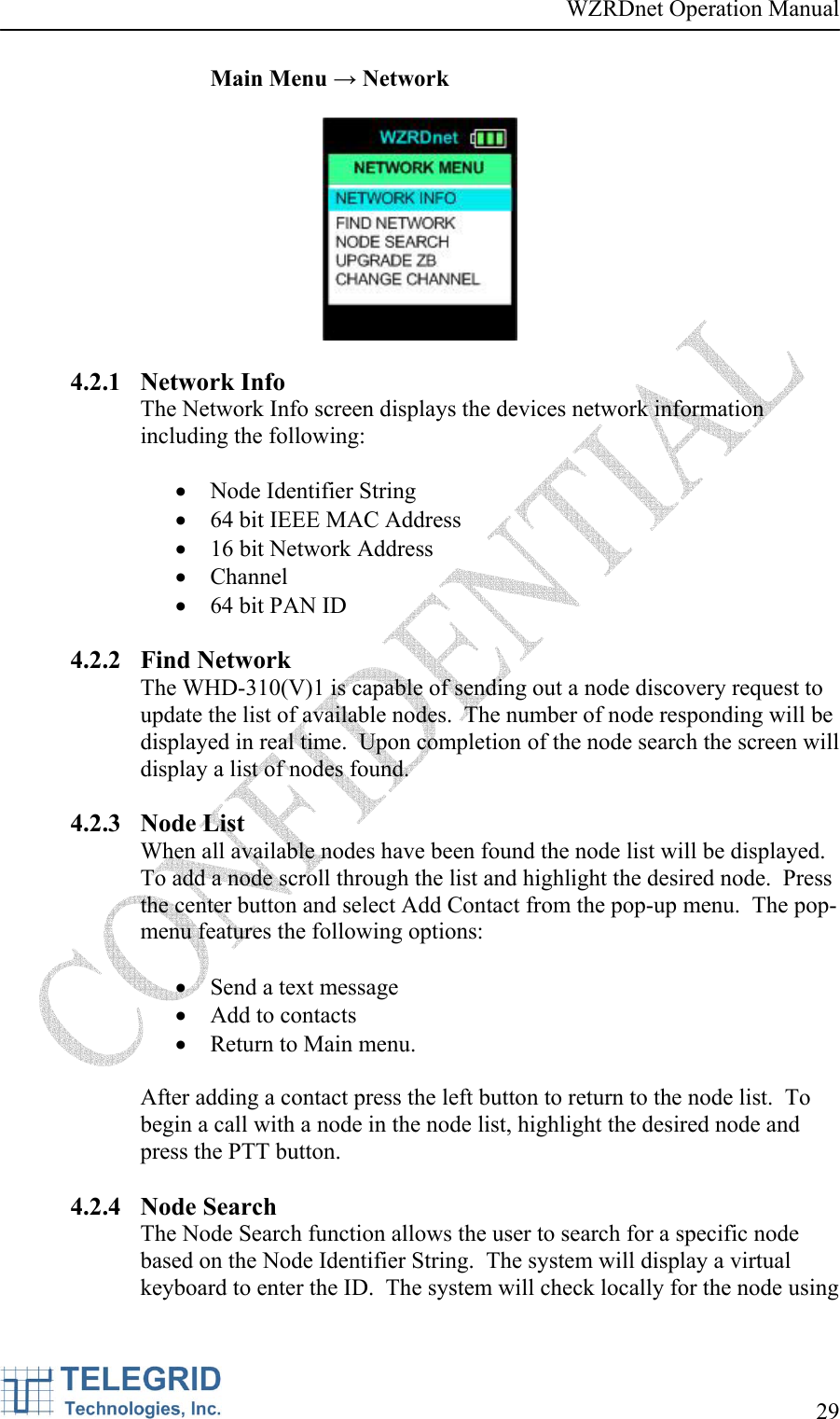 WZRDnet Operation Manual     29   Main Menu → Network    4.2.1 Network Info The Network Info screen displays the devices network information including the following:  • Node Identifier String • 64 bit IEEE MAC Address • 16 bit Network Address • Channel • 64 bit PAN ID  4.2.2 Find Network The WHD-310(V)1 is capable of sending out a node discovery request to update the list of available nodes.  The number of node responding will be displayed in real time.  Upon completion of the node search the screen will display a list of nodes found.  4.2.3 Node List When all available nodes have been found the node list will be displayed.  To add a node scroll through the list and highlight the desired node.  Press the center button and select Add Contact from the pop-up menu.  The pop-menu features the following options:   • Send a text message • Add to contacts • Return to Main menu.  After adding a contact press the left button to return to the node list.  To begin a call with a node in the node list, highlight the desired node and press the PTT button.  4.2.4 Node Search The Node Search function allows the user to search for a specific node based on the Node Identifier String.  The system will display a virtual keyboard to enter the ID.  The system will check locally for the node using 